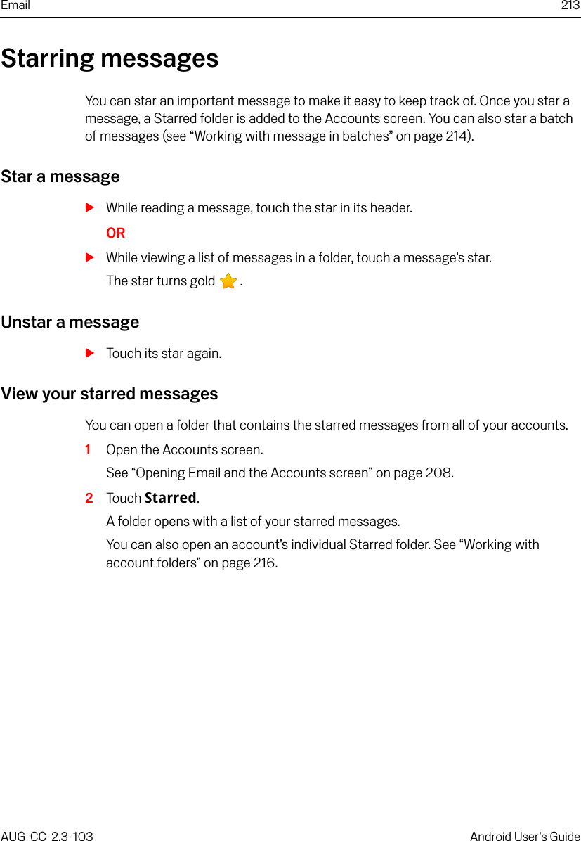 Email 213AUG-CC-2.3-103 Android User’s GuideStarring messagesYou can star an important message to make it easy to keep track of. Once you star a message, a Starred folder is added to the Accounts screen. You can also star a batch of messages (see “Working with message in batches” on page 214).Star a messageSWhile reading a message, touch the star in its header.ORSWhile viewing a list of messages in a folder, touch a message’s star.The star turns gold  .Unstar a messageSTouch its star again.View your starred messagesYou can open a folder that contains the starred messages from all of your accounts.1Open the Accounts screen.See “Opening Email and the Accounts screen” on page 208.2Touch Starred.A folder opens with a list of your starred messages.You can also open an account’s individual Starred folder. See “Working with account folders” on page 216.