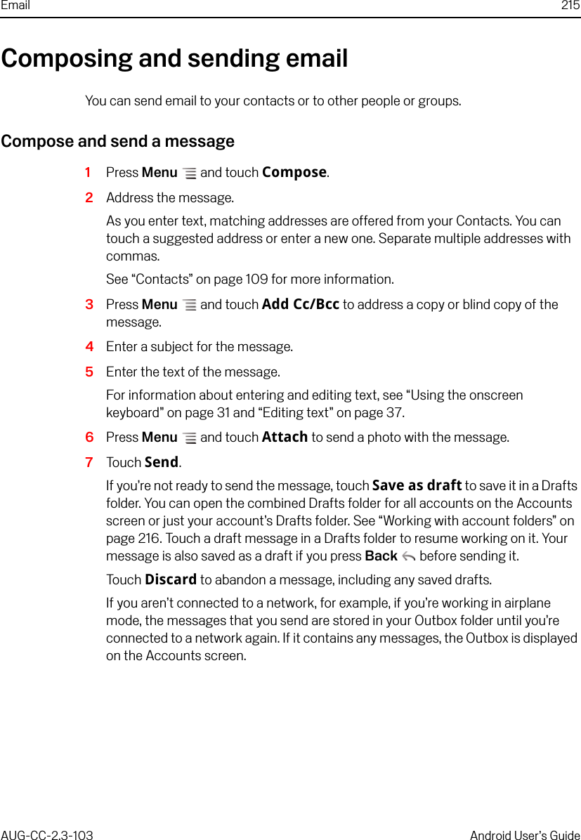 Email 215AUG-CC-2.3-103 Android User’s GuideComposing and sending emailYou can send email to your contacts or to other people or groups.Compose and send a message1Press Menu  and touch Compose.2Address the message.As you enter text, matching addresses are offered from your Contacts. You can touch a suggested address or enter a new one. Separate multiple addresses with commas.See “Contacts” on page 109 for more information.3Press Menu  and touch Add Cc/Bcc to address a copy or blind copy of the message.4Enter a subject for the message.5Enter the text of the message.For information about entering and editing text, see “Using the onscreen keyboard” on page 31 and “Editing text” on page 37.6Press Menu  and touch Attach to send a photo with the message. 7Touch Send.If you’re not ready to send the message, touch Save as draft to save it in a Drafts folder. You can open the combined Drafts folder for all accounts on the Accounts screen or just your account’s Drafts folder. See “Working with account folders” on page 216. Touch a draft message in a Drafts folder to resume working on it. Your message is also saved as a draft if you press Back  before sending it.Touch Discard to abandon a message, including any saved drafts.If you aren’t connected to a network, for example, if you’re working in airplane mode, the messages that you send are stored in your Outbox folder until you’re connected to a network again. If it contains any messages, the Outbox is displayed on the Accounts screen.