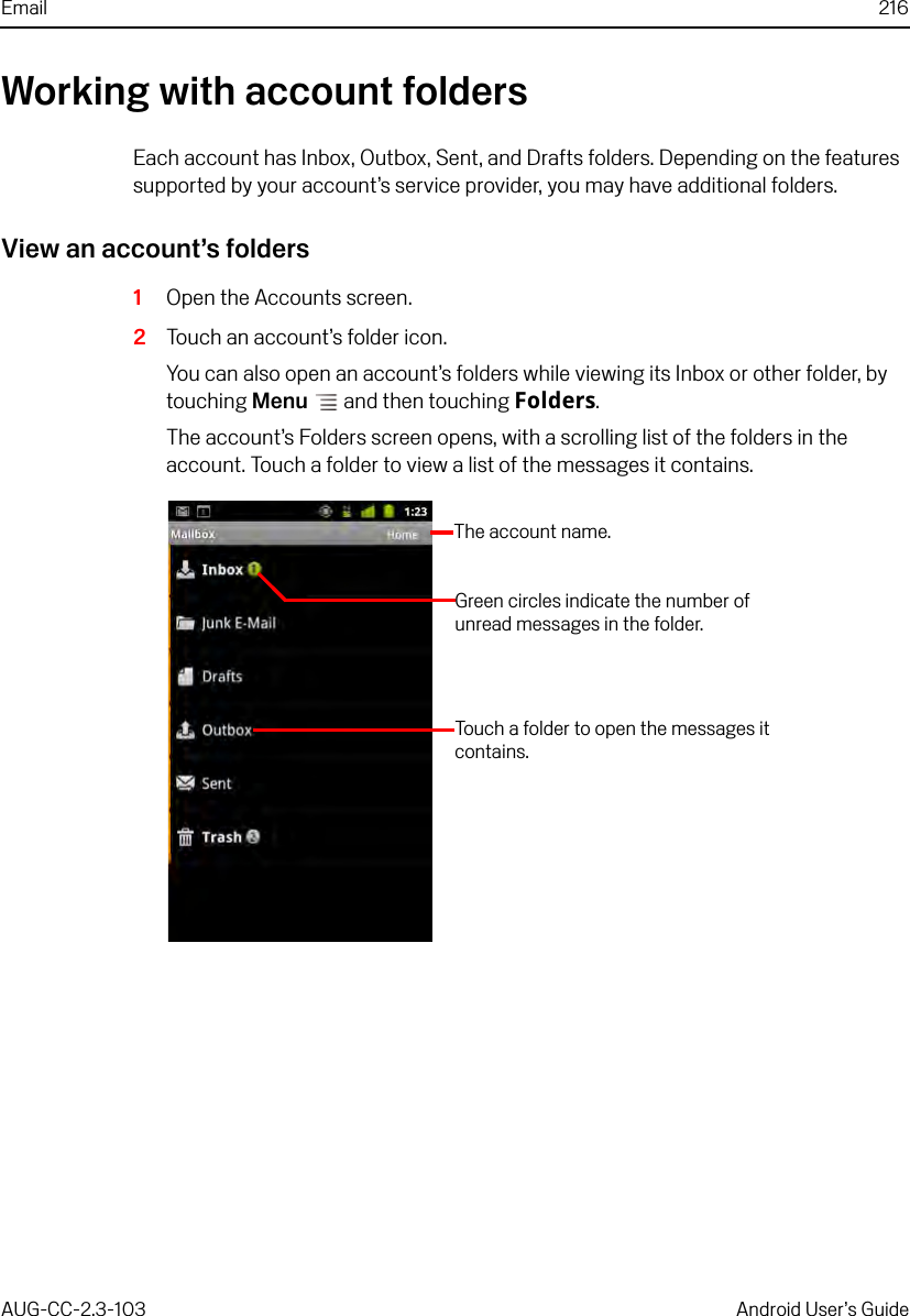 Email 216AUG-CC-2.3-103 Android User’s GuideWorking with account foldersEach account has Inbox, Outbox, Sent, and Drafts folders. Depending on the features supported by your account’s service provider, you may have additional folders.View an account’s folders1Open the Accounts screen.2Touch an account’s folder icon. You can also open an account’s folders while viewing its Inbox or other folder, by touching Menu  and then touching Folders.The account’s Folders screen opens, with a scrolling list of the folders in the account. Touch a folder to view a list of the messages it contains.The account name.Green circles indicate the number of unread messages in the folder.Touch a folder to open the messages it contains.