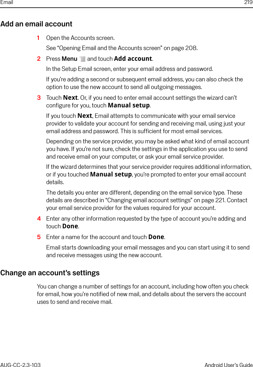 Email 219AUG-CC-2.3-103 Android User’s GuideAdd an email account1Open the Accounts screen.See “Opening Email and the Accounts screen” on page 208.2Press Menu  and touch Add account.In the Setup Email screen, enter your email address and password.If you’re adding a second or subsequent email address, you can also check the option to use the new account to send all outgoing messages.3Touch Next. Or, if you need to enter email account settings the wizard can’t configure for you, touch Manual setup.If you touch Next, Email attempts to communicate with your email service provider to validate your account for sending and receiving mail, using just your email address and password. This is sufficient for most email services.Depending on the service provider, you may be asked what kind of email account you have. If you’re not sure, check the settings in the application you use to send and receive email on your computer, or ask your email service provider.If the wizard determines that your service provider requires additional information, or if you touched Manual setup, you’re prompted to enter your email account details. The details you enter are different, depending on the email service type. These details are described in “Changing email account settings” on page 221. Contact your email service provider for the values required for your account.4Enter any other information requested by the type of account you’re adding and touch Done.5Enter a name for the account and touch Done.Email starts downloading your email messages and you can start using it to send and receive messages using the new account.Change an account’s settingsYou can change a number of settings for an account, including how often you check for email, how you’re notified of new mail, and details about the servers the account uses to send and receive mail.