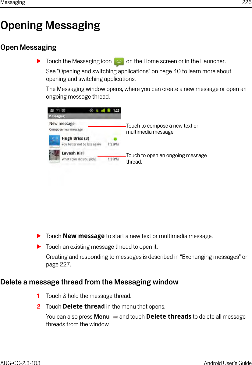 Messaging 226AUG-CC-2.3-103 Android User’s GuideOpening MessagingOpen MessagingSTouch the Messaging icon   on the Home screen or in the Launcher.See “Opening and switching applications” on page 40 to learn more about opening and switching applications.The Messaging window opens, where you can create a new message or open an ongoing message thread.STouch New message to start a new text or multimedia message.STouch an existing message thread to open it.Creating and responding to messages is described in “Exchanging messages” on page 227.Delete a message thread from the Messaging window1Touch &amp; hold the message thread.2Touch Delete thread in the menu that opens.You can also press Menu  and touch Delete threads to delete all message threads from the window.Touch to compose a new text or multimedia message.Touch to open an ongoing message thread.