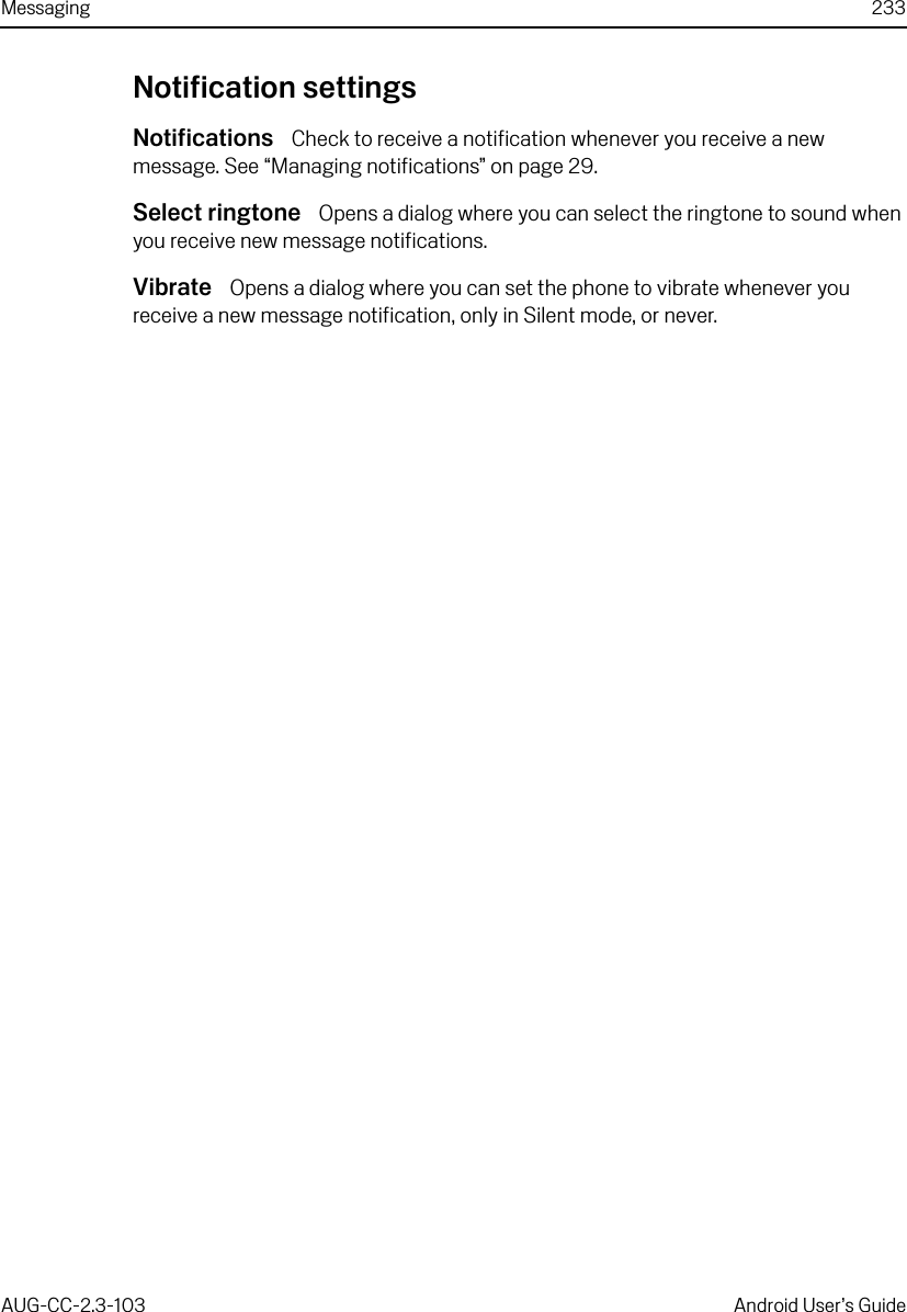 Messaging 233AUG-CC-2.3-103 Android User’s GuideNotification settingsNotifications  Check to receive a notification whenever you receive a new message. See “Managing notifications” on page 29.Select ringtone  Opens a dialog where you can select the ringtone to sound when you receive new message notifications.Vibrate  Opens a dialog where you can set the phone to vibrate whenever you receive a new message notification, only in Silent mode, or never.