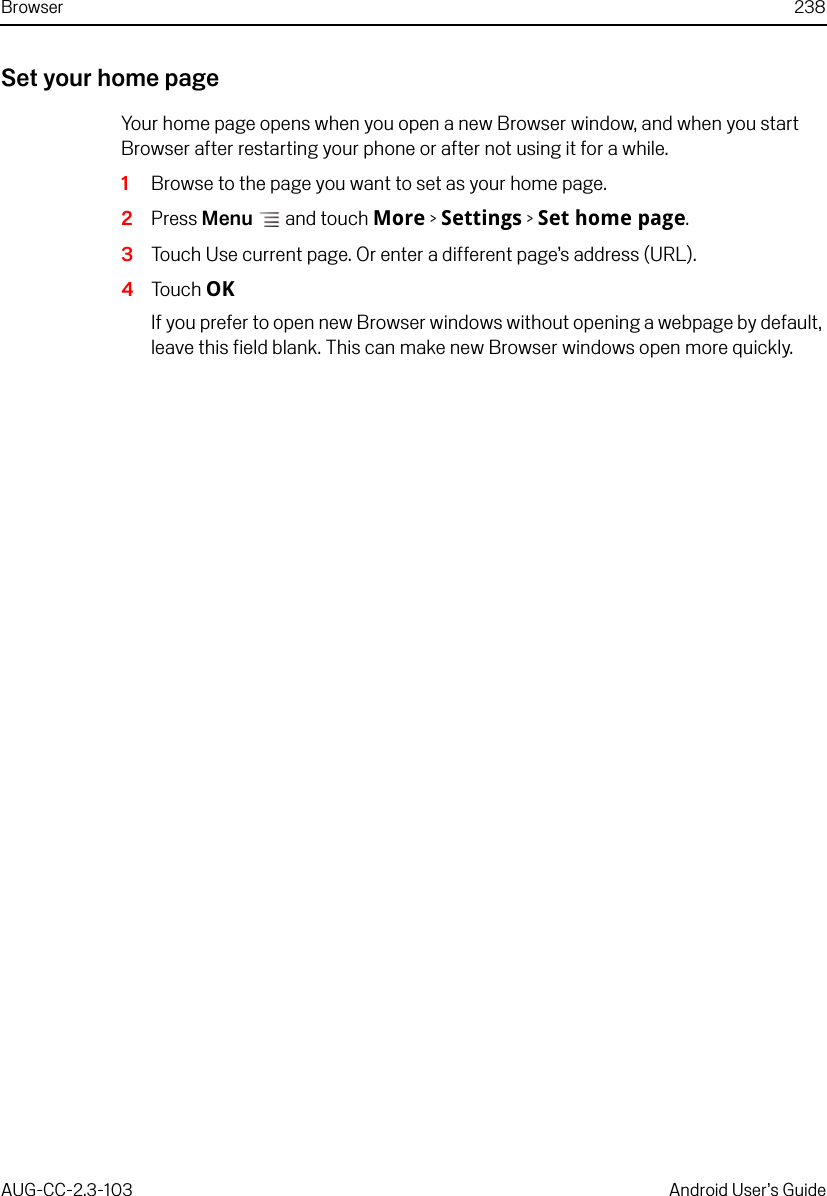 Browser 238AUG-CC-2.3-103 Android User’s GuideSet your home pageYour home page opens when you open a new Browser window, and when you start Browser after restarting your phone or after not using it for a while.1Browse to the page you want to set as your home page.2Press Menu  and touch More &gt; Settings &gt; Set home page.3Touch Use current page. Or enter a different page’s address (URL).4Touch OKIf you prefer to open new Browser windows without opening a webpage by default, leave this field blank. This can make new Browser windows open more quickly.