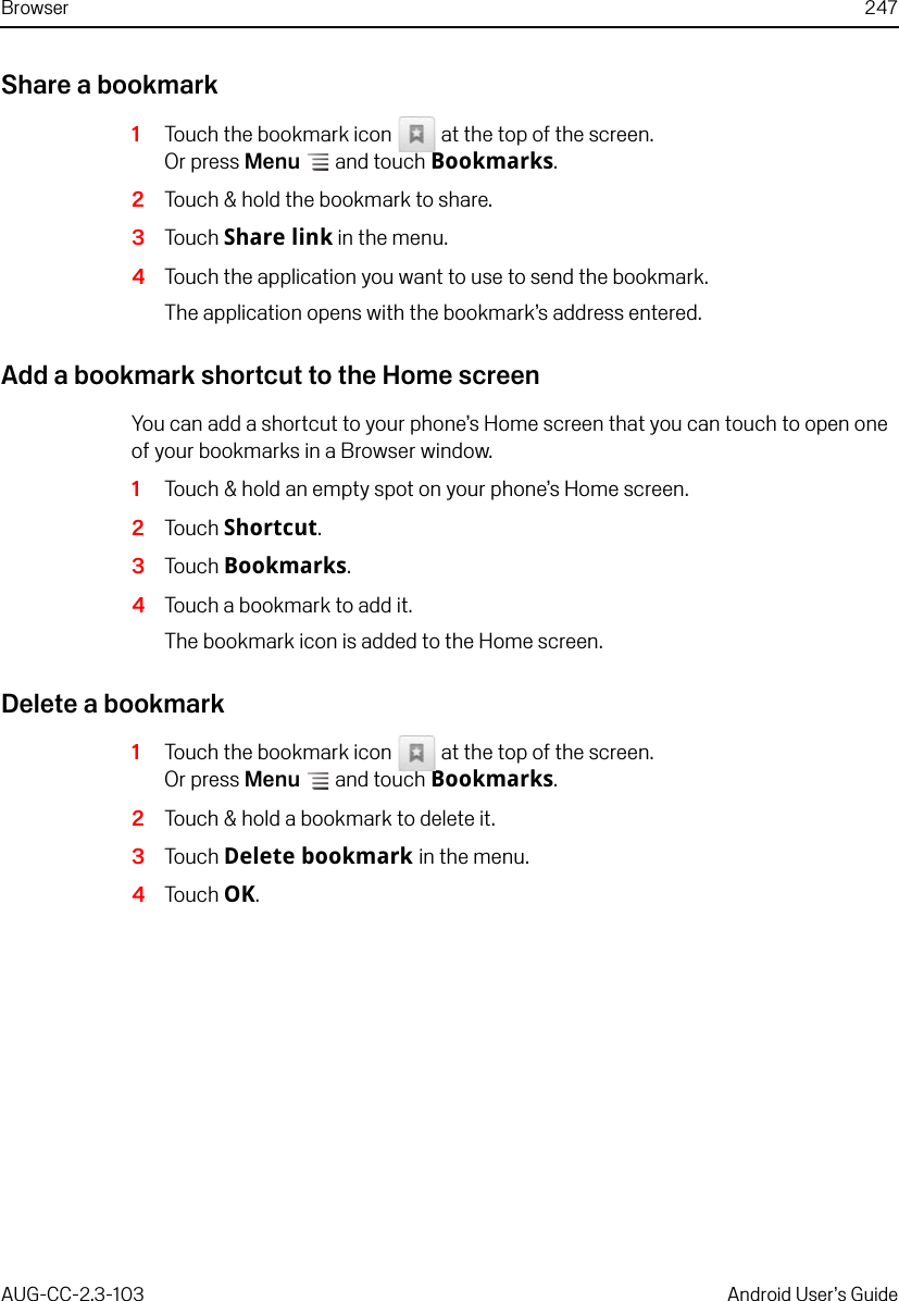 Browser 247AUG-CC-2.3-103 Android User’s GuideShare a bookmark1Touch the bookmark icon   at the top of the screen.Or press Menu  and touch Bookmarks.2Touch &amp; hold the bookmark to share.3Touch Share link in the menu.4Touch the application you want to use to send the bookmark.The application opens with the bookmark’s address entered.Add a bookmark shortcut to the Home screenYou can add a shortcut to your phone’s Home screen that you can touch to open one of your bookmarks in a Browser window.1Touch &amp; hold an empty spot on your phone’s Home screen.2Touch Shortcut.3Touch Bookmarks.4Touch a bookmark to add it.The bookmark icon is added to the Home screen.Delete a bookmark1Touch the bookmark icon   at the top of the screen.Or press Menu  and touch Bookmarks.2Touch &amp; hold a bookmark to delete it.3Touch Delete bookmark in the menu.4Touch OK.