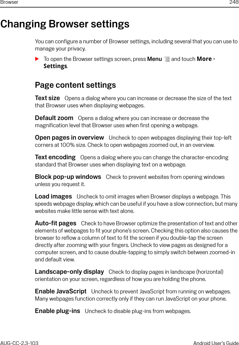 Browser 248AUG-CC-2.3-103 Android User’s GuideChanging Browser settingsYou can configure a number of Browser settings, including several that you can use to manage your privacy.STo open the Browser settings screen, press Menu  and touch More &gt; Settings.Page content settingsText size  Opens a dialog where you can increase or decrease the size of the text that Browser uses when displaying webpages.Default zoom  Opens a dialog where you can increase or decrease the magnification level that Browser uses when first opening a webpage.Open pages in overview  Uncheck to open webpages displaying their top-left corners at 100% size. Check to open webpages zoomed out, in an overview.Text encoding  Opens a dialog where you can change the character-encoding standard that Browser uses when displaying text on a webpage.Block pop-up windows  Check to prevent websites from opening windows unless you request it.Load images  Uncheck to omit images when Browser displays a webpage. This speeds webpage display, which can be useful if you have a slow connection, but many websites make little sense with text alone.Auto-fit pages  Check to have Browser optimize the presentation of text and other elements of webpages to fit your phone’s screen. Checking this option also causes the browser to reflow a column of text to fit the screen if you double-tap the screen directly after zooming with your fingers. Uncheck to view pages as designed for a computer screen, and to cause double-tapping to simply switch between zoomed-in and default view.Landscape-only display  Check to display pages in landscape (horizontal) orientation on your screen, regardless of how you are holding the phone.Enable JavaScript  Uncheck to prevent JavaScript from running on webpages. Many webpages function correctly only if they can run JavaScript on your phone.Enable plug-ins  Uncheck to disable plug-ins from webpages.