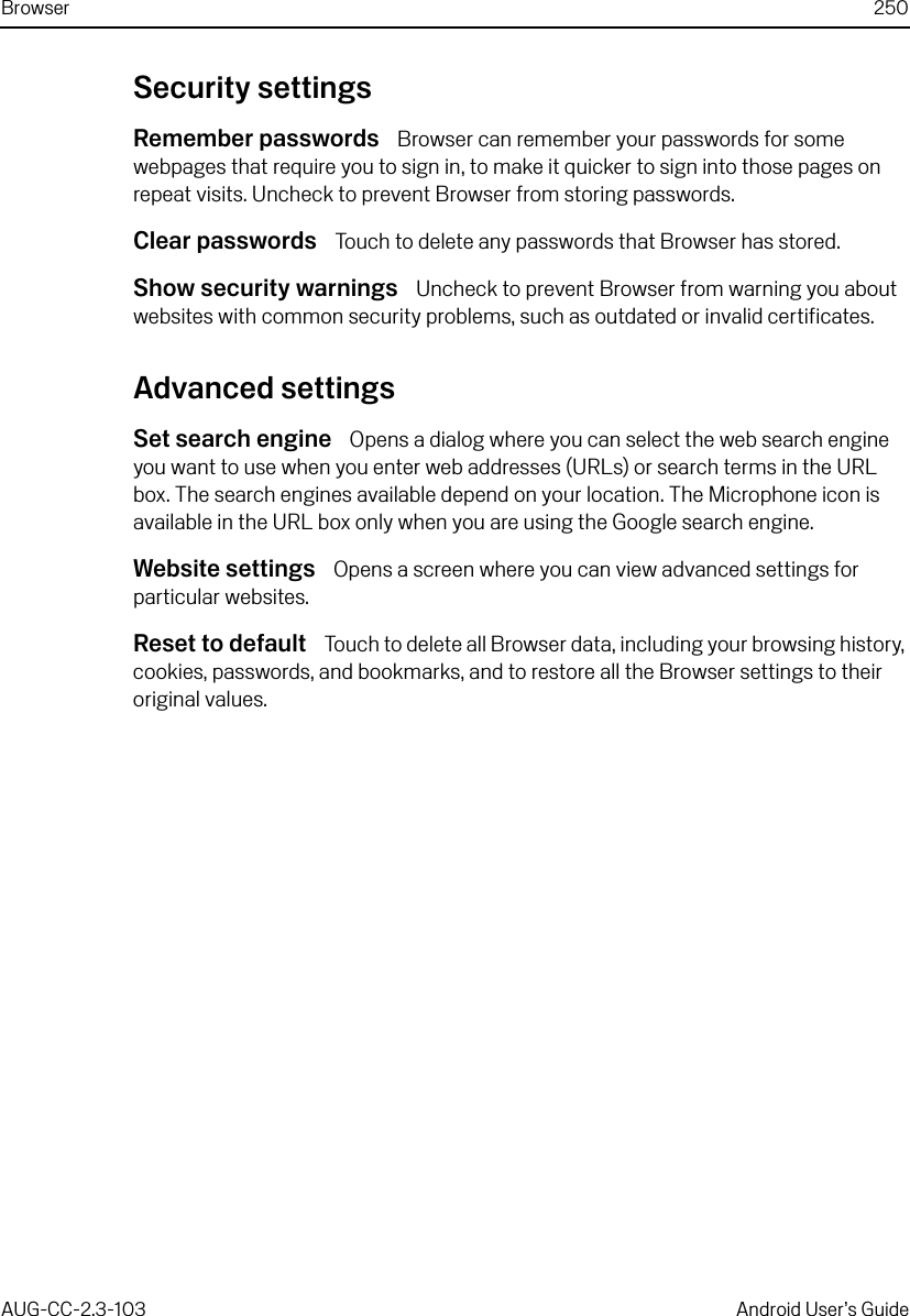 Browser 250AUG-CC-2.3-103 Android User’s GuideSecurity settingsRemember passwords  Browser can remember your passwords for some webpages that require you to sign in, to make it quicker to sign into those pages on repeat visits. Uncheck to prevent Browser from storing passwords.Clear passwords  Touch to delete any passwords that Browser has stored.Show security warnings  Uncheck to prevent Browser from warning you about websites with common security problems, such as outdated or invalid certificates.Advanced settingsSet search engine  Opens a dialog where you can select the web search engine you want to use when you enter web addresses (URLs) or search terms in the URL box. The search engines available depend on your location. The Microphone icon is available in the URL box only when you are using the Google search engine.Website settings  Opens a screen where you can view advanced settings for particular websites.Reset to default  Touch to delete all Browser data, including your browsing history, cookies, passwords, and bookmarks, and to restore all the Browser settings to their original values.