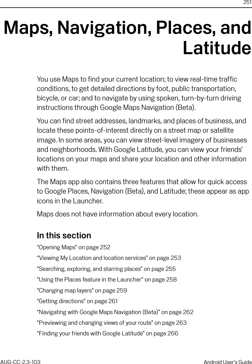 251AUG-CC-2.3-103 Android User’s GuideMaps, Navigation, Places, andLatitudeYou use Maps to find your current location; to view real-time traffic conditions, to get detailed directions by foot, public transportation, bicycle, or car; and to navigate by using spoken, turn-by-turn driving instructions through Google Maps Navigation (Beta).You can find street addresses, landmarks, and places of business, and locate these points-of-interest directly on a street map or satellite image. In some areas, you can view street-level imagery of businesses and neighborhoods. With Google Latitude, you can view your friends’ locations on your maps and share your location and other information with them.The Maps app also contains three features that allow for quick access to Google Places, Navigation (Beta), and Latitude; these appear as app icons in the Launcher.Maps does not have information about every location.In this section“Opening Maps” on page 252“Viewing My Location and location services” on page 253“Searching, exploring, and starring places” on page 255“Using the Places feature in the Launcher” on page 258“Changing map layers” on page 259“Getting directions” on page 261“Navigating with Google Maps Navigation (Beta)” on page 262“Previewing and changing views of your route” on page 263“Finding your friends with Google Latitude” on page 266