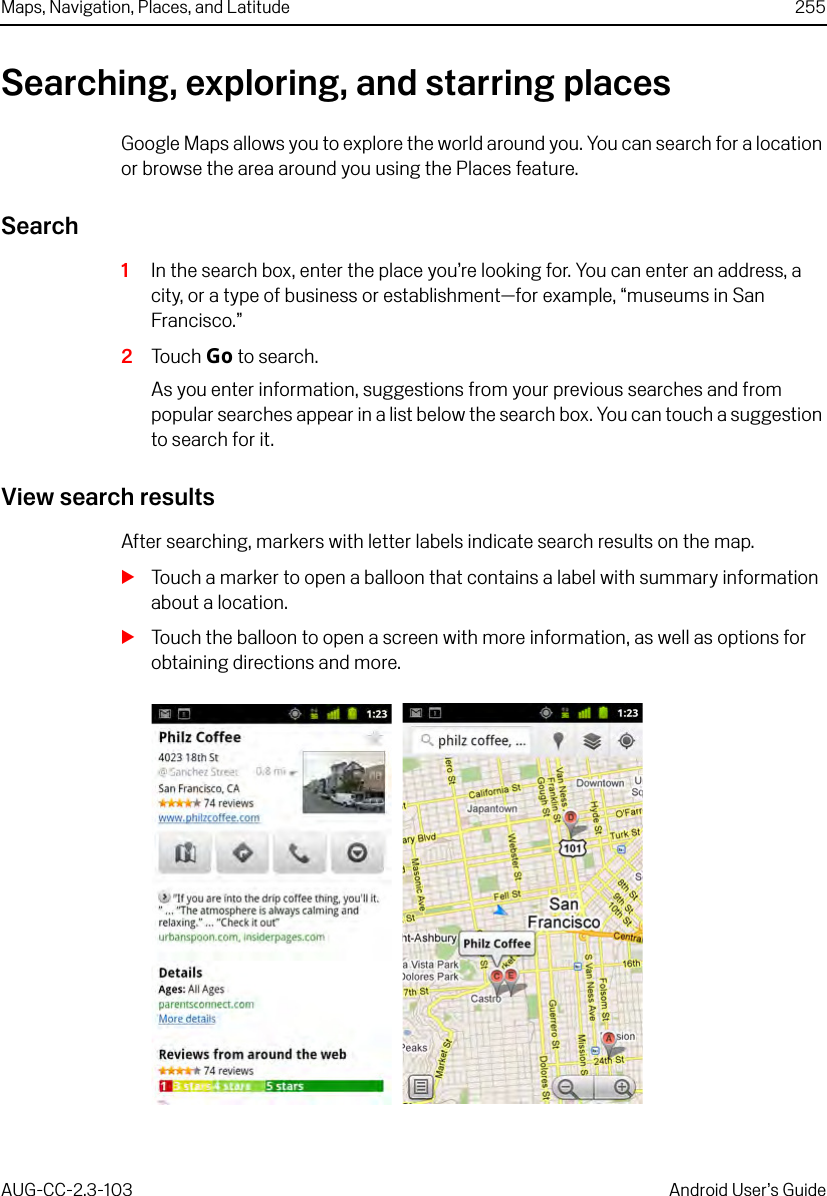 Maps, Navigation, Places, and Latitude 255AUG-CC-2.3-103 Android User’s GuideSearching, exploring, and starring placesGoogle Maps allows you to explore the world around you. You can search for a location or browse the area around you using the Places feature.Search1In the search box, enter the place you’re looking for. You can enter an address, a city, or a type of business or establishment—for example, “museums in San Francisco.”2Touch Go to search.As you enter information, suggestions from your previous searches and from popular searches appear in a list below the search box. You can touch a suggestion to search for it.View search resultsAfter searching, markers with letter labels indicate search results on the map.STouch a marker to open a balloon that contains a label with summary information about a location.STouch the balloon to open a screen with more information, as well as options for obtaining directions and more.