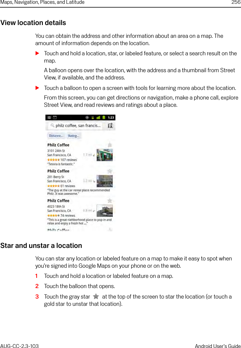 Maps, Navigation, Places, and Latitude 256AUG-CC-2.3-103 Android User’s GuideView location detailsYou can obtain the address and other information about an area on a map. The amount of information depends on the location.STouch and hold a location, star, or labeled feature, or select a search result on the map.A balloon opens over the location, with the address and a thumbnail from Street View, if available, and the address.STouch a balloon to open a screen with tools for learning more about the location.From this screen, you can get directions or navigation, make a phone call, explore Street View, and read reviews and ratings about a place.Star and unstar a locationYou can star any location or labeled feature on a map to make it easy to spot when you’re signed into Google Maps on your phone or on the web. 1Touch and hold a location or labeled feature on a map.2Touch the balloon that opens.3Touch the gray star  at the top of the screen to star the location (or touch a gold star to unstar that location).