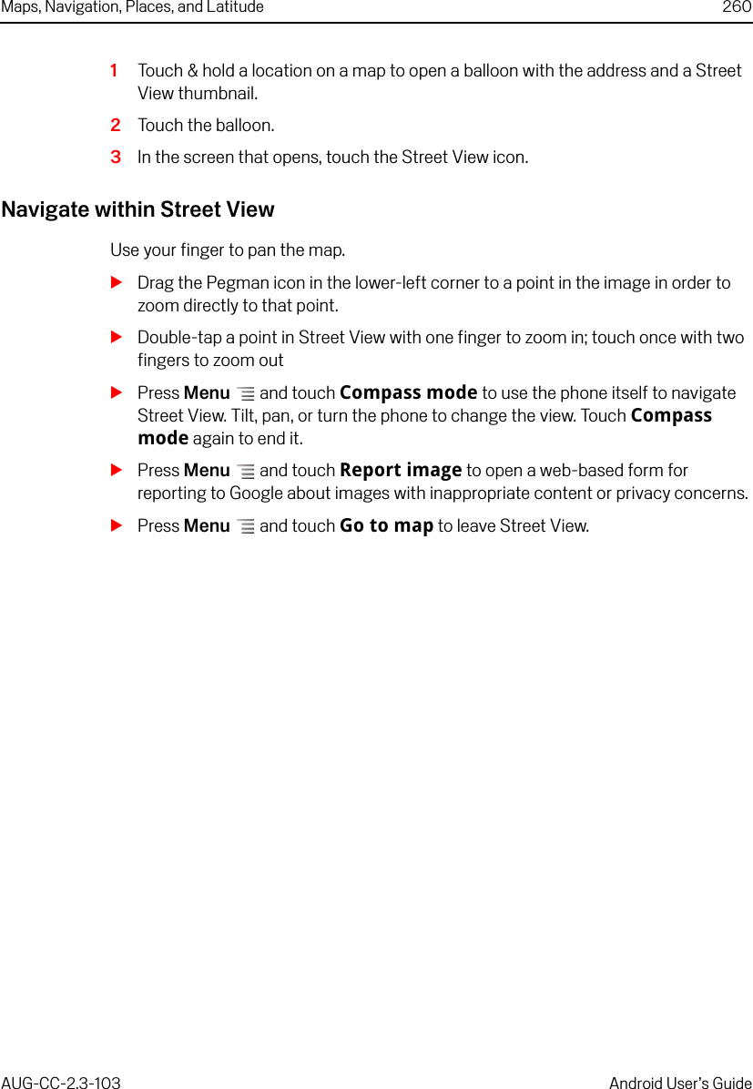 Maps, Navigation, Places, and Latitude 260AUG-CC-2.3-103 Android User’s Guide1Touch &amp; hold a location on a map to open a balloon with the address and a Street View thumbnail.2Touch the balloon. 3In the screen that opens, touch the Street View icon.Navigate within Street ViewUse your finger to pan the map.SDrag the Pegman icon in the lower-left corner to a point in the image in order to zoom directly to that point.SDouble-tap a point in Street View with one finger to zoom in; touch once with two fingers to zoom outSPress Menu  and touch Compass mode to use the phone itself to navigate Street View. Tilt, pan, or turn the phone to change the view. Touch Compass mode again to end it.SPress Menu  and touch Report image to open a web-based form for reporting to Google about images with inappropriate content or privacy concerns.SPress Menu  and touch Go to map to leave Street View.