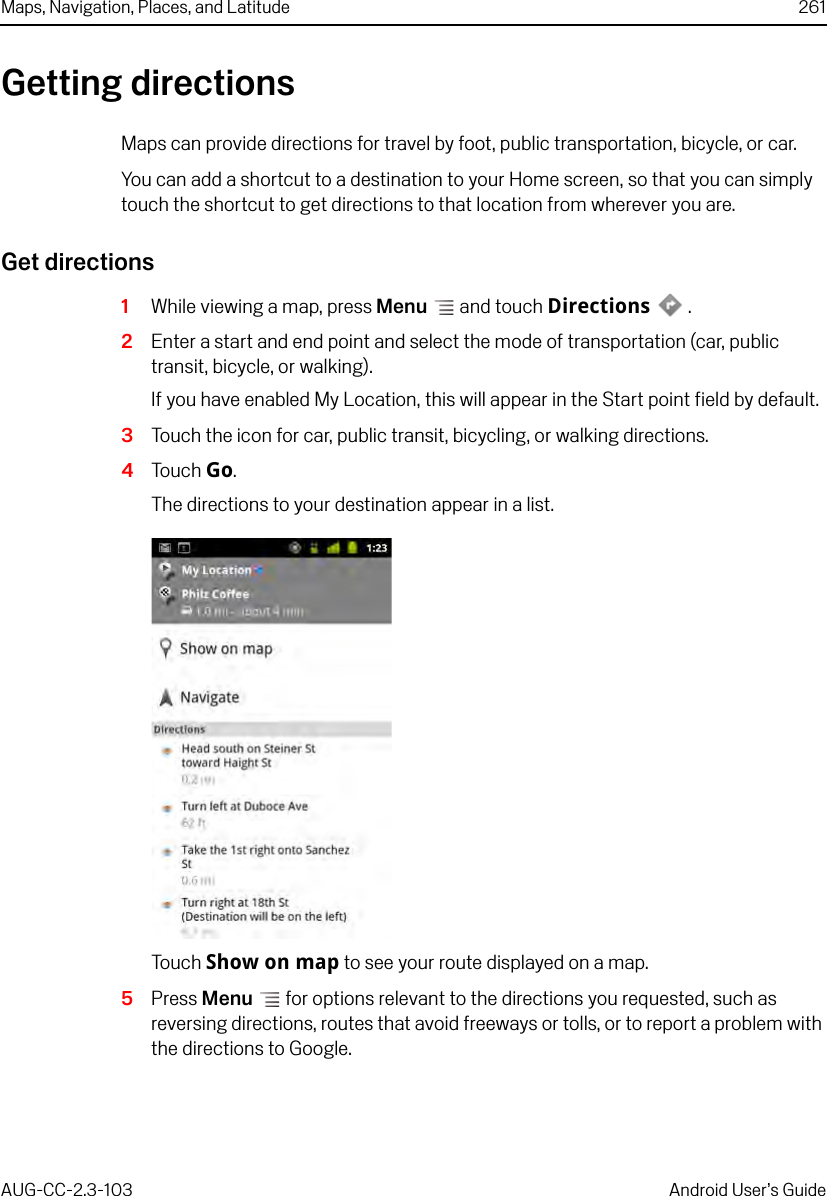 Maps, Navigation, Places, and Latitude 261AUG-CC-2.3-103 Android User’s GuideGetting directionsMaps can provide directions for travel by foot, public transportation, bicycle, or car.You can add a shortcut to a destination to your Home screen, so that you can simply touch the shortcut to get directions to that location from wherever you are.Get directions1While viewing a map, press Menu  and touch Directions .2Enter a start and end point and select the mode of transportation (car, public transit, bicycle, or walking).If you have enabled My Location, this will appear in the Start point field by default. 3Touch the icon for car, public transit, bicycling, or walking directions.4Touch Go.The directions to your destination appear in a list.Touch Show on map to see your route displayed on a map.5Press Menu  for options relevant to the directions you requested, such as reversing directions, routes that avoid freeways or tolls, or to report a problem with the directions to Google.