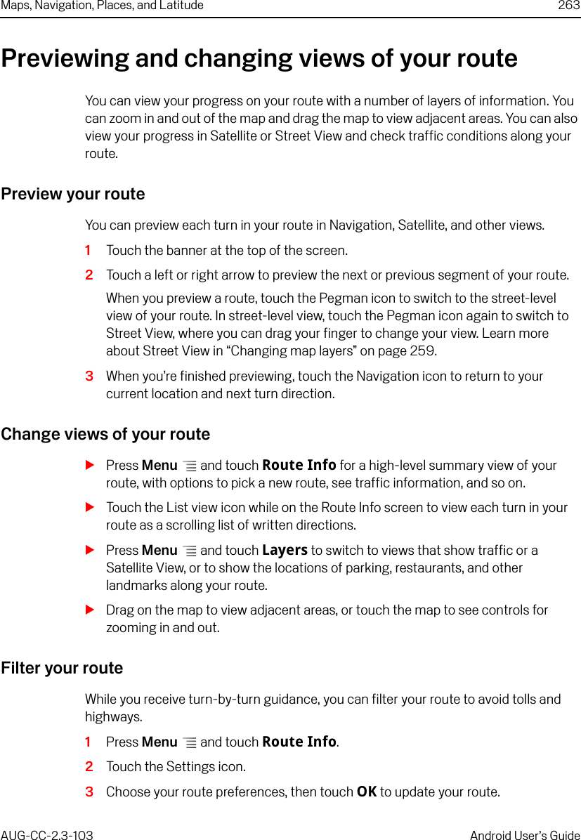 Maps, Navigation, Places, and Latitude 263AUG-CC-2.3-103 Android User’s GuidePreviewing and changing views of your routeYou can view your progress on your route with a number of layers of information. You can zoom in and out of the map and drag the map to view adjacent areas. You can also view your progress in Satellite or Street View and check traffic conditions along your route.Preview your routeYou can preview each turn in your route in Navigation, Satellite, and other views.1Touch the banner at the top of the screen. 2Touch a left or right arrow to preview the next or previous segment of your route.When you preview a route, touch the Pegman icon to switch to the street-level view of your route. In street-level view, touch the Pegman icon again to switch to Street View, where you can drag your finger to change your view. Learn more about Street View in “Changing map layers” on page 259.3When you’re finished previewing, touch the Navigation icon to return to your current location and next turn direction.Change views of your routeSPress Menu  and touch Route Info for a high-level summary view of your route, with options to pick a new route, see traffic information, and so on.STouch the List view icon while on the Route Info screen to view each turn in your route as a scrolling list of written directions.SPress Menu  and touch Layers to switch to views that show traffic or a Satellite View, or to show the locations of parking, restaurants, and other landmarks along your route.SDrag on the map to view adjacent areas, or touch the map to see controls for zooming in and out.Filter your routeWhile you receive turn-by-turn guidance, you can filter your route to avoid tolls and highways.1Press Menu  and touch Route Info.2Touch the Settings icon.3Choose your route preferences, then touch OK to update your route.