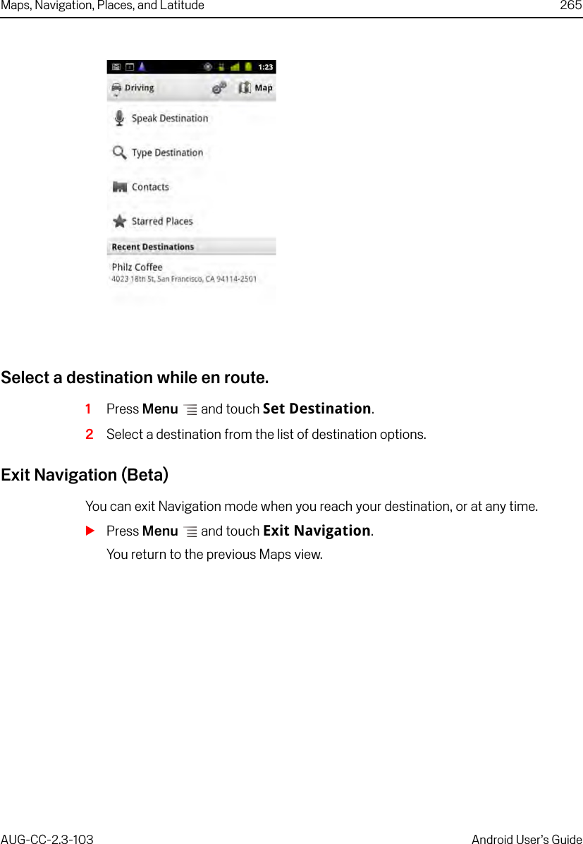 Maps, Navigation, Places, and Latitude 265AUG-CC-2.3-103 Android User’s GuideSelect a destination while en route.1Press Menu  and touch Set Destination.2Select a destination from the list of destination options.Exit Navigation (Beta)You can exit Navigation mode when you reach your destination, or at any time.SPress Menu  and touch Exit Navigation.You return to the previous Maps view.