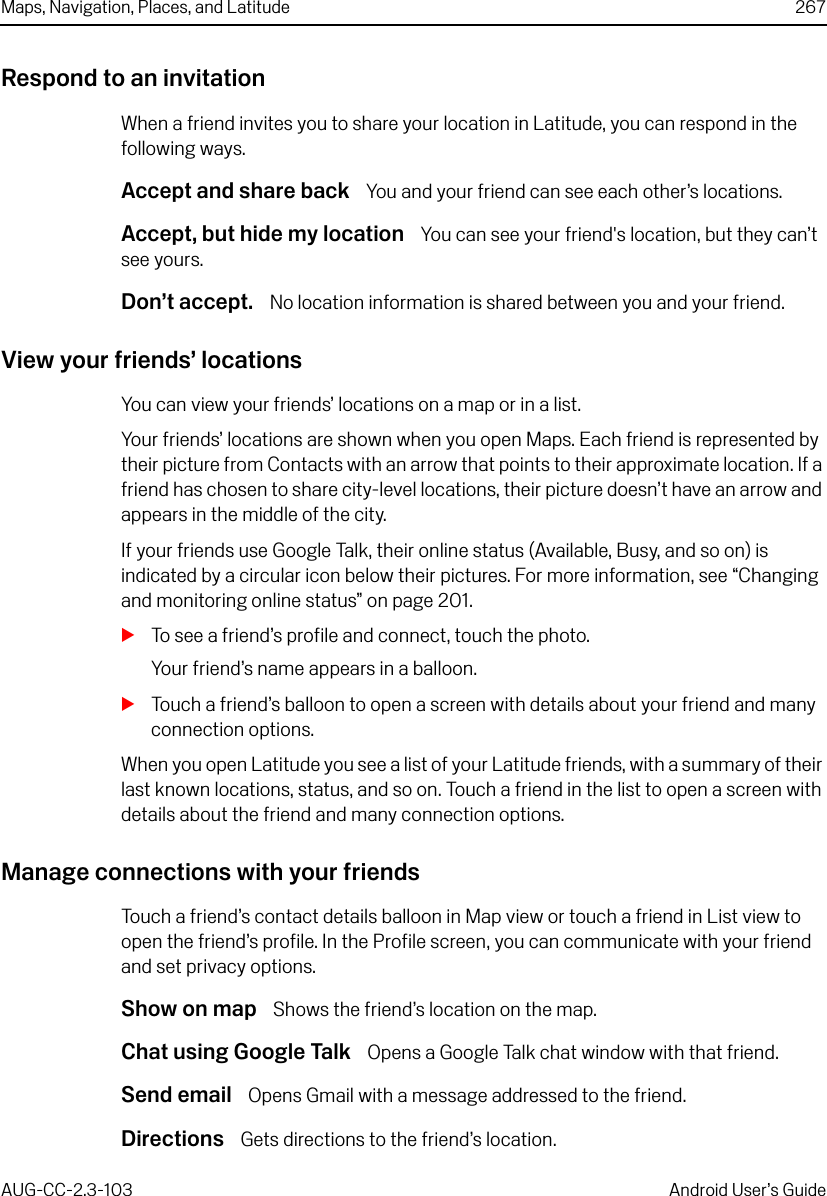 Maps, Navigation, Places, and Latitude 267AUG-CC-2.3-103 Android User’s GuideRespond to an invitationWhen a friend invites you to share your location in Latitude, you can respond in the following ways.Accept and share back  You and your friend can see each other’s locations.Accept, but hide my location  You can see your friend&apos;s location, but they can’t see yours.Don’t accept.  No location information is shared between you and your friend. View your friends’ locationsYou can view your friends’ locations on a map or in a list.Your friends’ locations are shown when you open Maps. Each friend is represented by their picture from Contacts with an arrow that points to their approximate location. If a friend has chosen to share city-level locations, their picture doesn’t have an arrow and appears in the middle of the city.If your friends use Google Talk, their online status (Available, Busy, and so on) is indicated by a circular icon below their pictures. For more information, see “Changing and monitoring online status” on page 201.STo see a friend’s profile and connect, touch the photo. Your friend’s name appears in a balloon. STouch a friend’s balloon to open a screen with details about your friend and many connection options.When you open Latitude you see a list of your Latitude friends, with a summary of their last known locations, status, and so on. Touch a friend in the list to open a screen with details about the friend and many connection options.Manage connections with your friendsTouch a friend’s contact details balloon in Map view or touch a friend in List view to open the friend’s profile. In the Profile screen, you can communicate with your friend and set privacy options.Show on map  Shows the friend’s location on the map.Chat using Google Talk  Opens a Google Talk chat window with that friend.Send email  Opens Gmail with a message addressed to the friend.Directions  Gets directions to the friend’s location. 