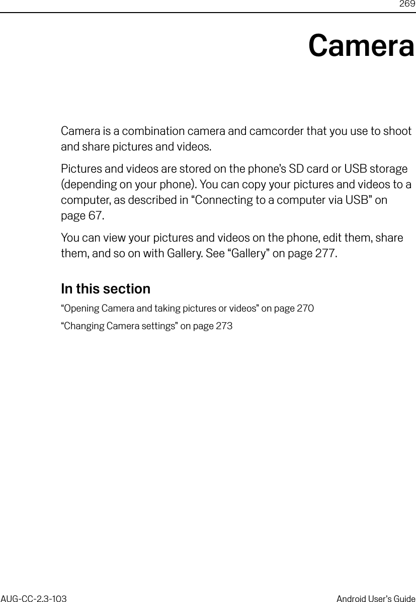 269AUG-CC-2.3-103 Android User’s GuideCameraCamera is a combination camera and camcorder that you use to shoot and share pictures and videos.Pictures and videos are stored on the phone’s SD card or USB storage (depending on your phone). You can copy your pictures and videos to a computer, as described in “Connecting to a computer via USB” on page 67. You can view your pictures and videos on the phone, edit them, share them, and so on with Gallery. See “Gallery” on page 277.In this section“Opening Camera and taking pictures or videos” on page 270“Changing Camera settings” on page 273