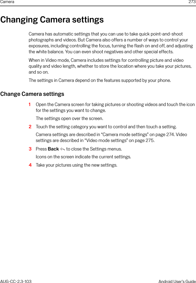 Camera 273AUG-CC-2.3-103 Android User’s GuideChanging Camera settingsCamera has automatic settings that you can use to take quick point-and-shoot photographs and videos. But Camera also offers a number of ways to control your exposures, including controlling the focus, turning the flash on and off, and adjusting the white balance. You can even shoot negatives and other special effects.When in Video mode, Camera includes settings for controlling picture and video quality and video length, whether to store the location where you take your pictures, and so on.The settings in Camera depend on the features supported by your phone.Change Camera settings1Open the Camera screen for taking pictures or shooting videos and touch the icon for the settings you want to change. The settings open over the screen.2Touch the setting category you want to control and then touch a setting. Camera settings are described in “Camera mode settings” on page 274. Video settings are described in “Video mode settings” on page 275.3Press Back  to close the Settings menus.Icons on the screen indicate the current settings.4Take your pictures using the new settings.