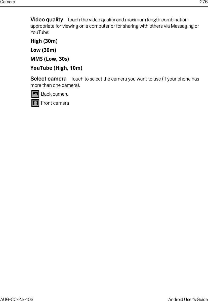 Camera 276AUG-CC-2.3-103 Android User’s GuideVideo quality  Touch the video quality and maximum length combination appropriate for viewing on a computer or for sharing with others via Messaging or YouTube:High (30m)Low (30m)MMS (Low, 30s)YouTube (High, 10m)Select camera  Touch to select the camera you want to use (if your phone has more than one camera). Back camera Front camera