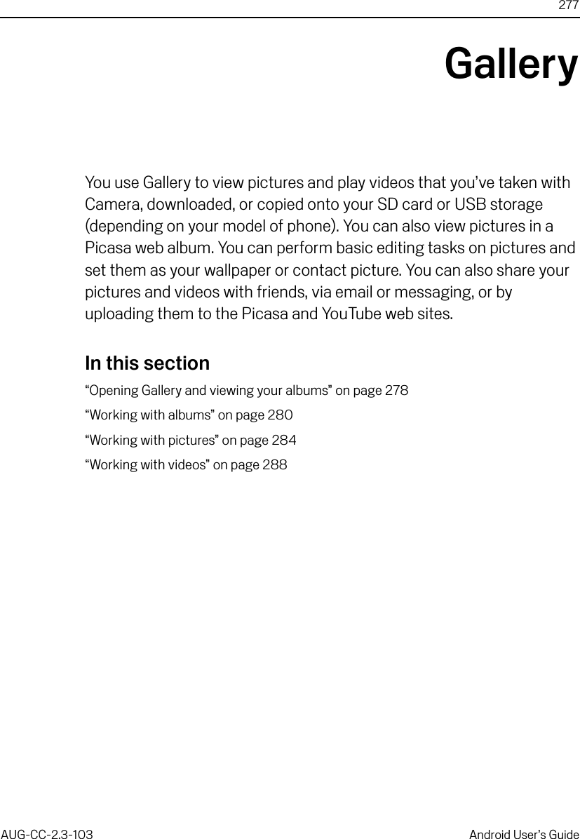 277AUG-CC-2.3-103 Android User’s GuideGalleryYou use Gallery to view pictures and play videos that you’ve taken with Camera, downloaded, or copied onto your SD card or USB storage (depending on your model of phone). You can also view pictures in a Picasa web album. You can perform basic editing tasks on pictures and set them as your wallpaper or contact picture. You can also share your pictures and videos with friends, via email or messaging, or by uploading them to the Picasa and YouTube web sites.In this section“Opening Gallery and viewing your albums” on page 278“Working with albums” on page 280“Working with pictures” on page 284“Working with videos” on page 288