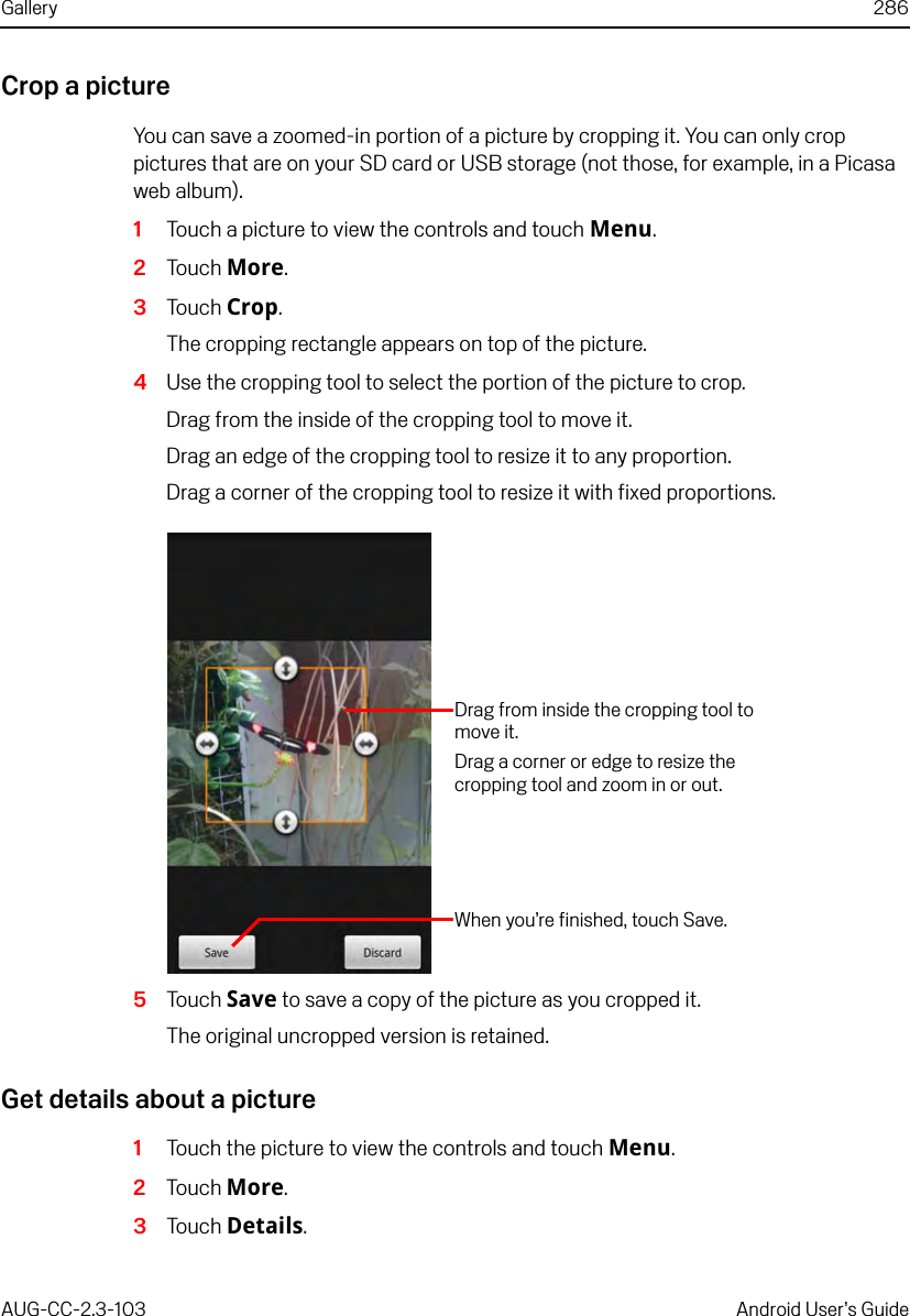 Gallery 286AUG-CC-2.3-103 Android User’s GuideCrop a pictureYou can save a zoomed-in portion of a picture by cropping it. You can only crop pictures that are on your SD card or USB storage (not those, for example, in a Picasa web album).1Touch a picture to view the controls and touch Menu.2Touch More.3Touch Crop.The cropping rectangle appears on top of the picture.4Use the cropping tool to select the portion of the picture to crop.Drag from the inside of the cropping tool to move it.Drag an edge of the cropping tool to resize it to any proportion.Drag a corner of the cropping tool to resize it with fixed proportions.5Touch Save to save a copy of the picture as you cropped it.The original uncropped version is retained.Get details about a picture1Touch the picture to view the controls and touch Menu.2Touch More.3Touch Details.When you’re finished, touch Save.Drag from inside the cropping tool to move it.Drag a corner or edge to resize the cropping tool and zoom in or out.