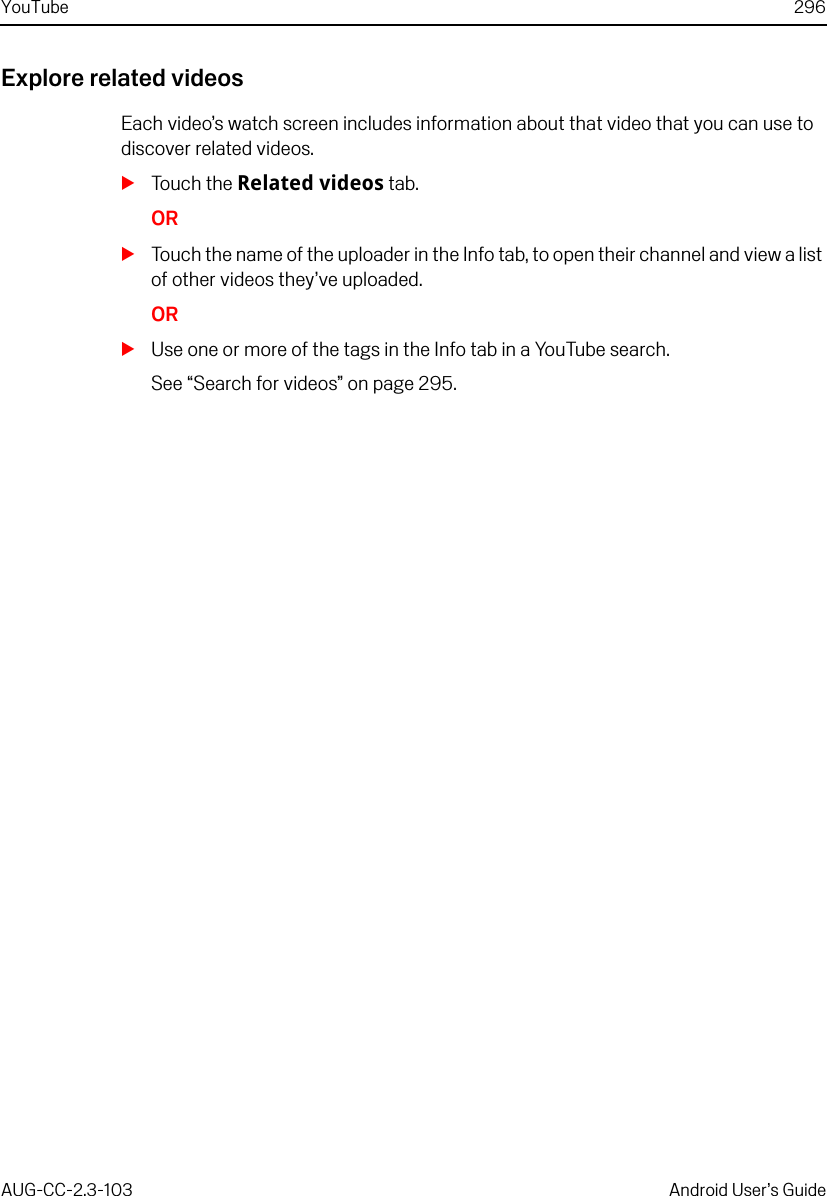 YouTube 296AUG-CC-2.3-103 Android User’s GuideExplore related videosEach video’s watch screen includes information about that video that you can use to discover related videos.STouch the Related videos tab.ORSTouch the name of the uploader in the Info tab, to open their channel and view a list of other videos they’ve uploaded.ORSUse one or more of the tags in the Info tab in a YouTube search.See “Search for videos” on page 295.