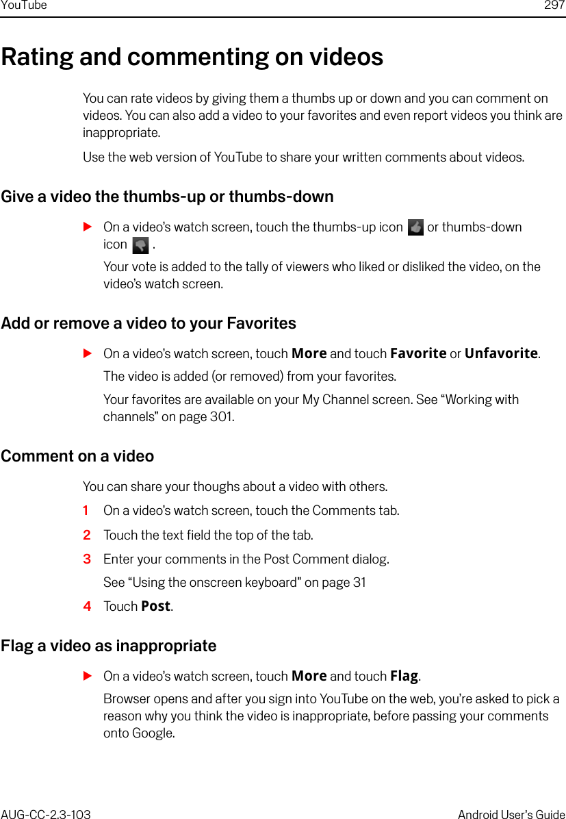 YouTube 297AUG-CC-2.3-103 Android User’s GuideRating and commenting on videosYou can rate videos by giving them a thumbs up or down and you can comment on videos. You can also add a video to your favorites and even report videos you think are inappropriate.Use the web version of YouTube to share your written comments about videos.Give a video the thumbs-up or thumbs-downSOn a video’s watch screen, touch the thumbs-up icon   or thumbs-down icon  .Your vote is added to the tally of viewers who liked or disliked the video, on the video’s watch screen.Add or remove a video to your FavoritesSOn a video’s watch screen, touch More and touch Favorite or Unfavorite.The video is added (or removed) from your favorites.Your favorites are available on your My Channel screen. See “Working with channels” on page 301.Comment on a videoYou can share your thoughs about a video with others.1On a video’s watch screen, touch the Comments tab.2Touch the text field the top of the tab.3Enter your comments in the Post Comment dialog.See “Using the onscreen keyboard” on page 314Touch Post.Flag a video as inappropriateSOn a video’s watch screen, touch More and touch Flag.Browser opens and after you sign into YouTube on the web, you’re asked to pick a reason why you think the video is inappropriate, before passing your comments onto Google.