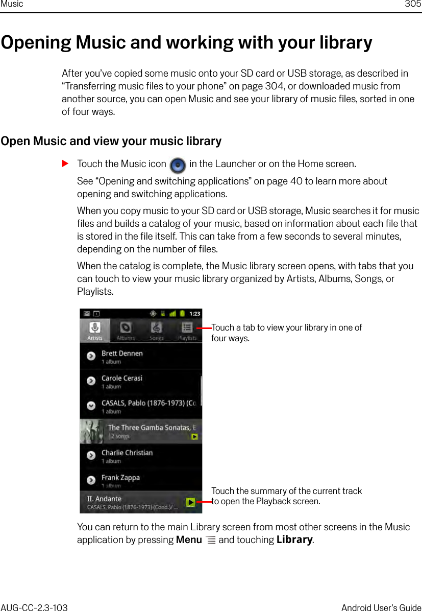 Music 305AUG-CC-2.3-103 Android User’s GuideOpening Music and working with your libraryAfter you’ve copied some music onto your SD card or USB storage, as described in “Transferring music files to your phone” on page 304, or downloaded music from another source, you can open Music and see your library of music files, sorted in one of four ways.Open Music and view your music librarySTouch the Music icon   in the Launcher or on the Home screen.See “Opening and switching applications” on page 40 to learn more about opening and switching applications.When you copy music to your SD card or USB storage, Music searches it for music files and builds a catalog of your music, based on information about each file that is stored in the file itself. This can take from a few seconds to several minutes, depending on the number of files.When the catalog is complete, the Music library screen opens, with tabs that you can touch to view your music library organized by Artists, Albums, Songs, or Playlists.You can return to the main Library screen from most other screens in the Music application by pressing Menu  and touching Library.Touch a tab to view your library in one of four ways.Touch the summary of the current track to open the Playback screen.