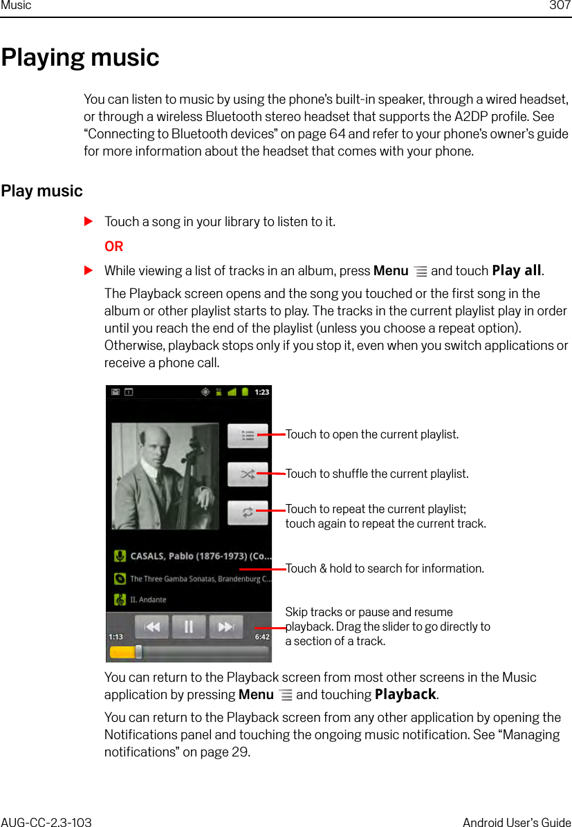 Music 307AUG-CC-2.3-103 Android User’s GuidePlaying musicYou can listen to music by using the phone’s built-in speaker, through a wired headset, or through a wireless Bluetooth stereo headset that supports the A2DP profile. See “Connecting to Bluetooth devices” on page 64 and refer to your phone’s owner’s guide for more information about the headset that comes with your phone.Play musicSTouch a song in your library to listen to it.ORSWhile viewing a list of tracks in an album, press Menu  and touch Play all.The Playback screen opens and the song you touched or the first song in the album or other playlist starts to play. The tracks in the current playlist play in order until you reach the end of the playlist (unless you choose a repeat option). Otherwise, playback stops only if you stop it, even when you switch applications or receive a phone call.You can return to the Playback screen from most other screens in the Music application by pressing Menu  and touching Playback.You can return to the Playback screen from any other application by opening the Notifications panel and touching the ongoing music notification. See “Managing notifications” on page 29.Touch to open the current playlist.Touch to shuffle the current playlist.Touch &amp; hold to search for information.Skip tracks or pause and resume playback. Drag the slider to go directly to a section of a track.Touch to repeat the current playlist; touch again to repeat the current track.