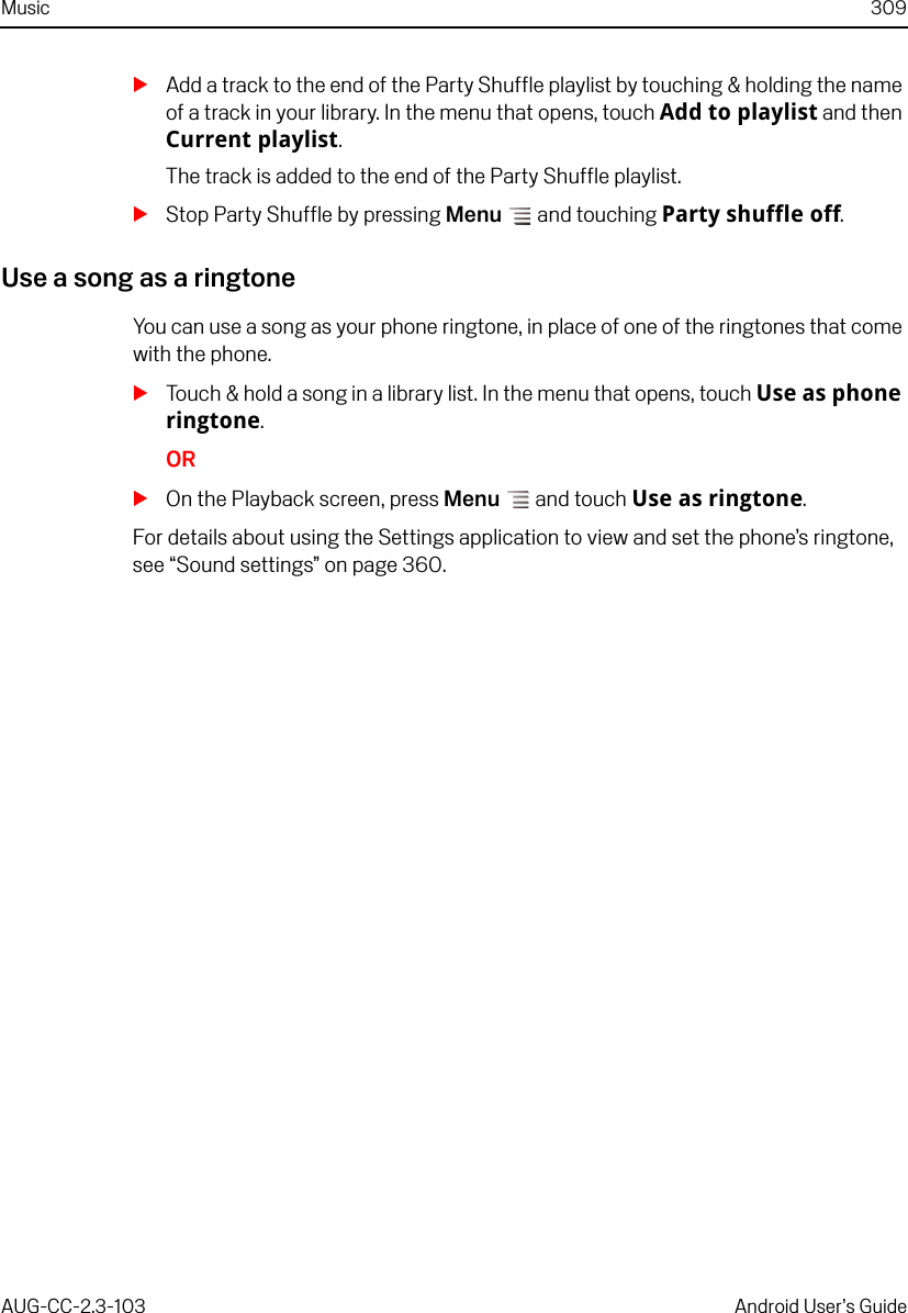 Music 309AUG-CC-2.3-103 Android User’s GuideSAdd a track to the end of the Party Shuffle playlist by touching &amp; holding the name of a track in your library. In the menu that opens, touch Add to playlist and then Current playlist. The track is added to the end of the Party Shuffle playlist.SStop Party Shuffle by pressing Menu  and touching Party shuffle off.Use a song as a ringtoneYou can use a song as your phone ringtone, in place of one of the ringtones that come with the phone.STouch &amp; hold a song in a library list. In the menu that opens, touch Use as phone ringtone.ORSOn the Playback screen, press Menu  and touch Use as ringtone.For details about using the Settings application to view and set the phone’s ringtone, see “Sound settings” on page 360.