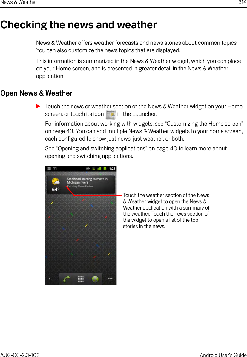 News &amp; Weather 314AUG-CC-2.3-103 Android User’s GuideChecking the news and weatherNews &amp; Weather offers weather forecasts and news stories about common topics. You can also customize the news topics that are displayed. This information is summarized in the News &amp; Weather widget, which you can place on your Home screen, and is presented in greater detail in the News &amp; Weather application.Open News &amp; WeatherSTouch the news or weather section of the News &amp; Weather widget on your Home screen, or touch its icon   in the Launcher.For information about working with widgets, see “Customizing the Home screen” on page 43. You can add multiple News &amp; Weather widgets to your home screen, each configured to show just news, just weather, or both.See “Opening and switching applications” on page 40 to learn more about opening and switching applications.Touch the weather section of the News &amp; Weather widget to open the News &amp; Weather application with a summary of the weather. Touch the news section of the widget to open a list of the top stories in the news.