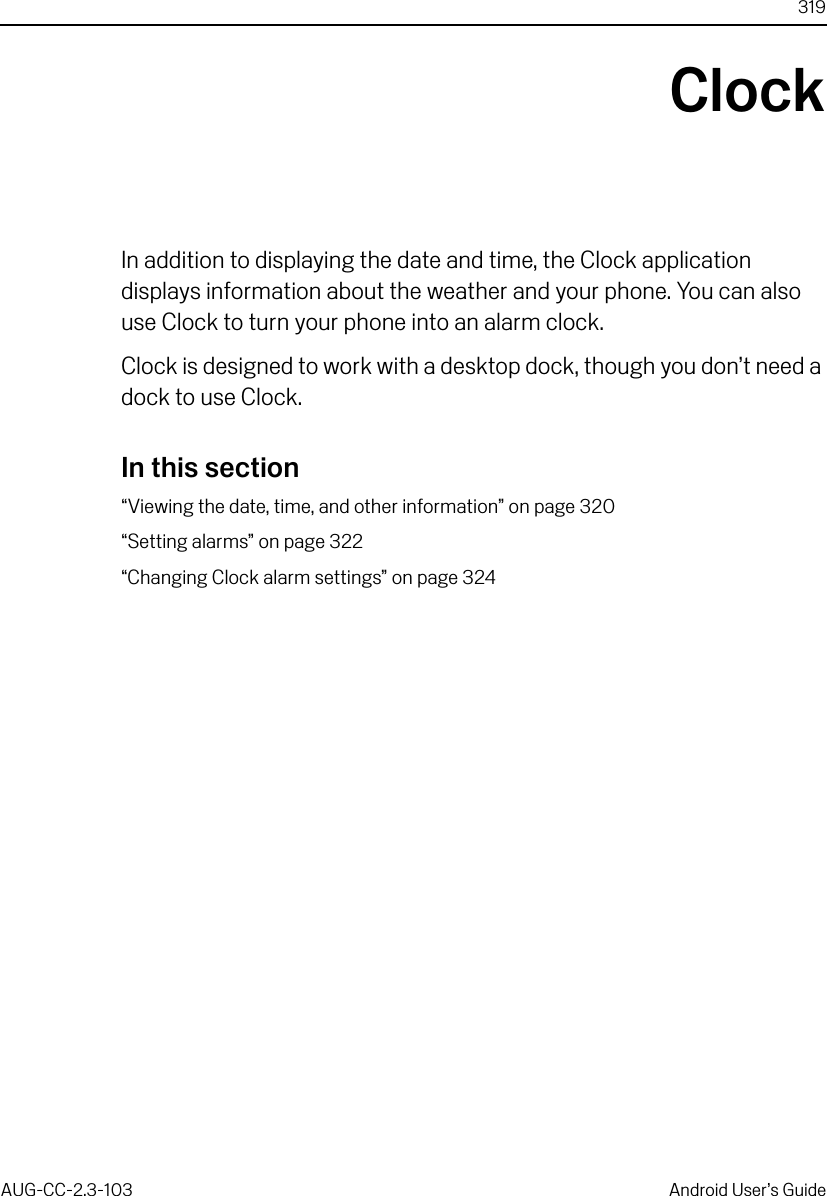 319AUG-CC-2.3-103 Android User’s GuideClockIn addition to displaying the date and time, the Clock application displays information about the weather and your phone. You can also use Clock to turn your phone into an alarm clock.Clock is designed to work with a desktop dock, though you don’t need a dock to use Clock.In this section“Viewing the date, time, and other information” on page 320“Setting alarms” on page 322“Changing Clock alarm settings” on page 324