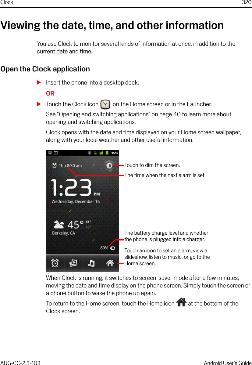 Clock 320AUG-CC-2.3-103 Android User’s GuideViewing the date, time, and other informationYou use Clock to monitor several kinds of information at once, in addition to the current date and time.Open the Clock applicationSInsert the phone into a desktop dock.ORSTouch the Clock icon   on the Home screen or in the Launcher.See “Opening and switching applications” on page 40 to learn more about opening and switching applications.Clock opens with the date and time displayed on your Home screen wallpaper, along with your local weather and other useful information.When Clock is running, it switches to screen-saver mode after a few minutes, moving the date and time display on the phone screen. Simply touch the screen or a phone button to wake the phone up again.To return to the Home screen, touch the Home icon   at the bottom of the Clock screen.The time when the next alarm is set.Touch to dim the screen.The battery charge level and whether the phone is plugged into a charger.Touch an icon to set an alarm, view a slideshow, listen to music, or go to the Home screen.