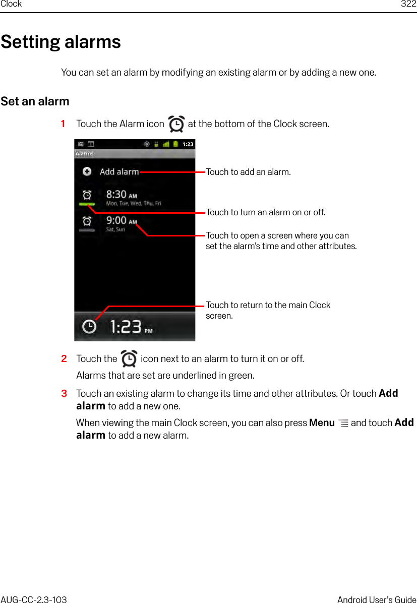 Clock 322AUG-CC-2.3-103 Android User’s GuideSetting alarmsYou can set an alarm by modifying an existing alarm or by adding a new one.Set an alarm1Touch the Alarm icon   at the bottom of the Clock screen.2Touch the   icon next to an alarm to turn it on or off.Alarms that are set are underlined in green.3Touch an existing alarm to change its time and other attributes. Or touch Add alarm to add a new one.When viewing the main Clock screen, you can also press Menu  and touch Add alarm to add a new alarm.Touch to add an alarm.Touch to turn an alarm on or off.Touch to open a screen where you can set the alarm’s time and other attributes.Touch to return to the main Clock screen.