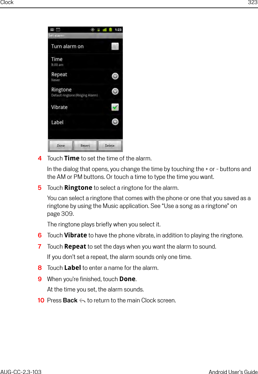 Clock 323AUG-CC-2.3-103 Android User’s Guide4Touch Time to set the time of the alarm.In the dialog that opens, you change the time by touching the + or - buttons and the AM or PM buttons. Or touch a time to type the time you want.5Touch Ringtone to select a ringtone for the alarm.You can select a ringtone that comes with the phone or one that you saved as a ringtone by using the Music application. See “Use a song as a ringtone” on page 309.The ringtone plays briefly when you select it.6Touch Vibrate to have the phone vibrate, in addition to playing the ringtone.7Touch Repeat to set the days when you want the alarm to sound.If you don’t set a repeat, the alarm sounds only one time.8Touch Label to enter a name for the alarm.9When you’re finished, touch Done.At the time you set, the alarm sounds.10 Press Back  to return to the main Clock screen.