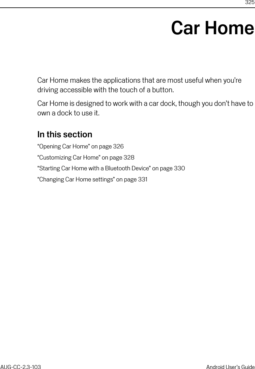 325AUG-CC-2.3-103 Android User’s GuideCar HomeCar Home makes the applications that are most useful when you’re driving accessible with the touch of a button.Car Home is designed to work with a car dock, though you don’t have to own a dock to use it.In this section“Opening Car Home” on page 326“Customizing Car Home” on page 328“Starting Car Home with a Bluetooth Device” on page 330“Changing Car Home settings” on page 331