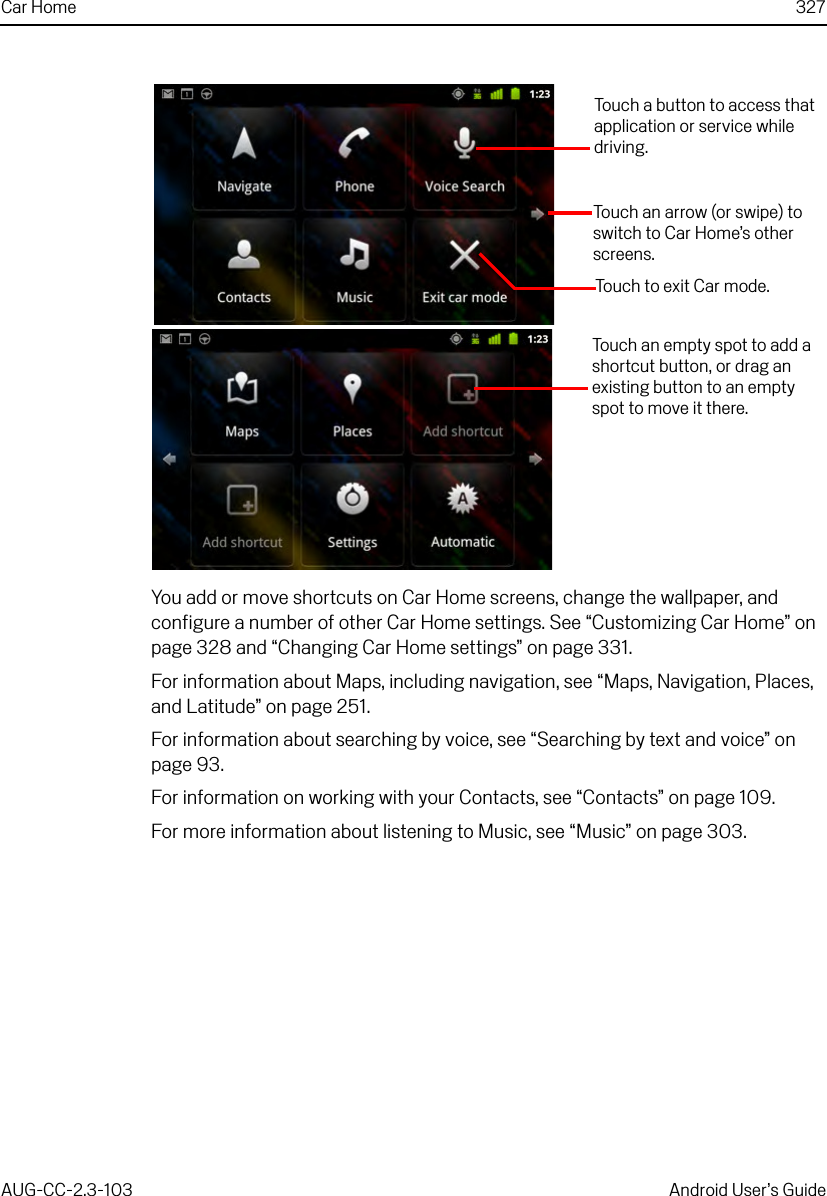 Car Home 327AUG-CC-2.3-103 Android User’s GuideYou add or move shortcuts on Car Home screens, change the wallpaper, and configure a number of other Car Home settings. See “Customizing Car Home” on page 328 and “Changing Car Home settings” on page 331.For information about Maps, including navigation, see “Maps, Navigation, Places, and Latitude” on page 251.For information about searching by voice, see “Searching by text and voice” on page 93.For information on working with your Contacts, see “Contacts” on page 109.For more information about listening to Music, see “Music” on page 303.Touch a button to access that application or service while driving.Touch to exit Car mode.Touch an arrow (or swipe) to switch to Car Home’s other screens.Touch an empty spot to add a shortcut button, or drag an existing button to an empty spot to move it there.