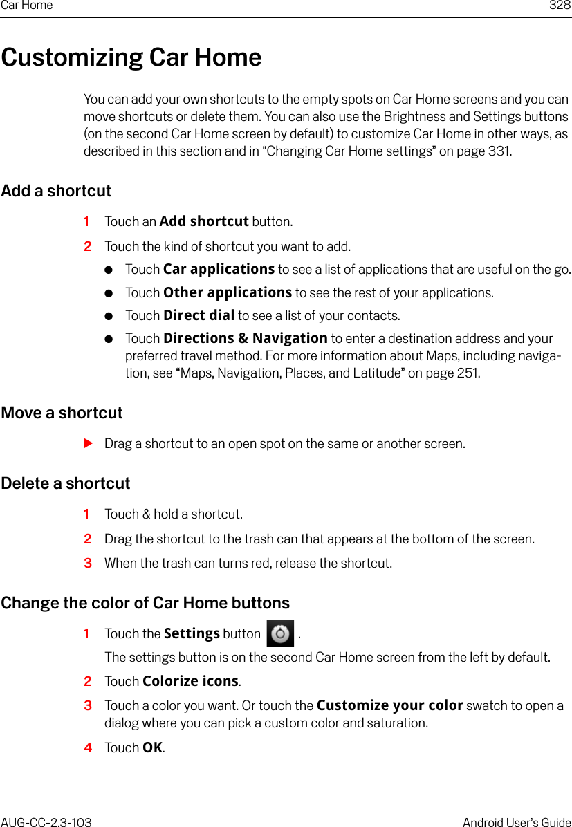 Car Home 328AUG-CC-2.3-103 Android User’s GuideCustomizing Car HomeYou can add your own shortcuts to the empty spots on Car Home screens and you can move shortcuts or delete them. You can also use the Brightness and Settings buttons (on the second Car Home screen by default) to customize Car Home in other ways, as described in this section and in “Changing Car Home settings” on page 331.Add a shortcut1Touch an Add shortcut button.2Touch the kind of shortcut you want to add.GTouch Car applications to see a list of applications that are useful on the go.GTouch Other applications to see the rest of your applications.GTouch Direct dial to see a list of your contacts.GTouch Directions &amp; Navigation to enter a destination address and your preferred travel method. For more information about Maps, including naviga-tion, see “Maps, Navigation, Places, and Latitude” on page 251.Move a shortcutSDrag a shortcut to an open spot on the same or another screen.Delete a shortcut1Touch &amp; hold a shortcut.2Drag the shortcut to the trash can that appears at the bottom of the screen.3When the trash can turns red, release the shortcut.Change the color of Car Home buttons1Touch the Settings button   .The settings button is on the second Car Home screen from the left by default.2Touch Colorize icons.3Touch a color you want. Or touch the Customize your color swatch to open a dialog where you can pick a custom color and saturation.4Touch OK.