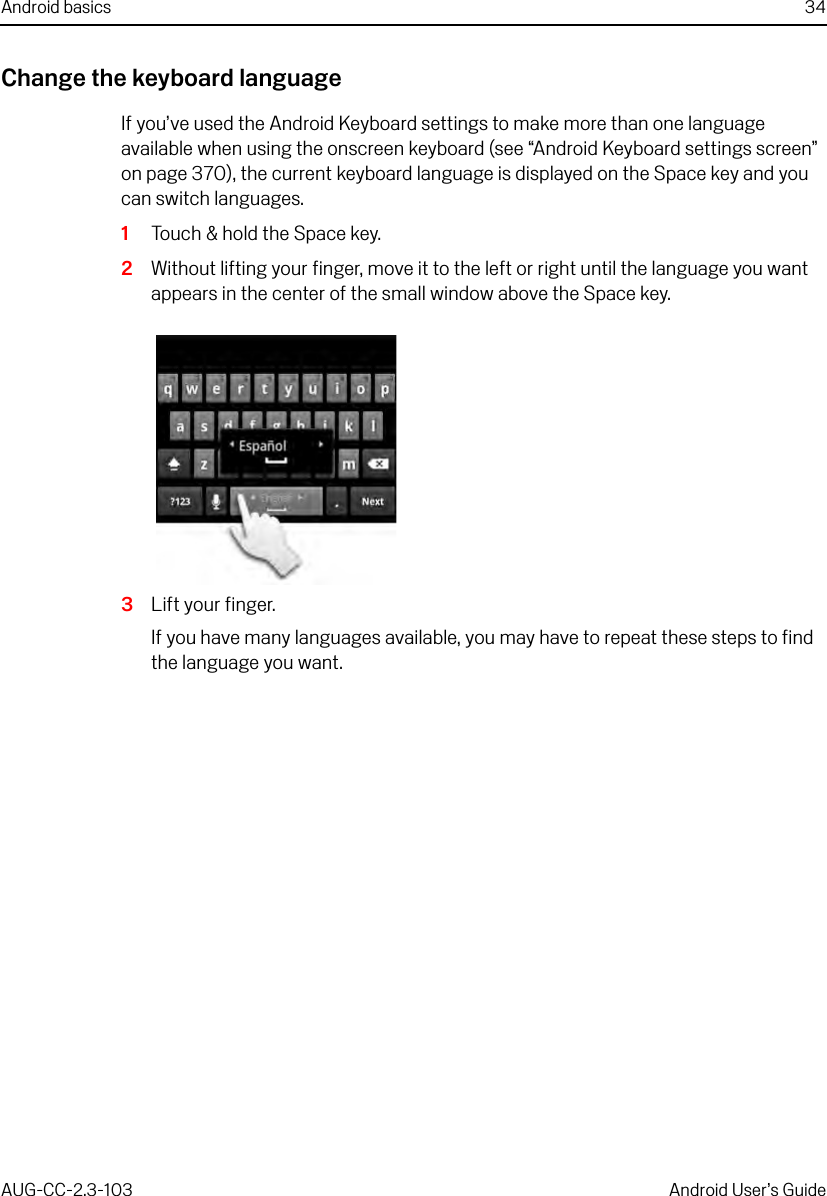 Android basics 34AUG-CC-2.3-103 Android User’s GuideChange the keyboard languageIf you’ve used the Android Keyboard settings to make more than one language available when using the onscreen keyboard (see “Android Keyboard settings screen” on page 370), the current keyboard language is displayed on the Space key and you can switch languages.1Touch &amp; hold the Space key.2Without lifting your finger, move it to the left or right until the language you want appears in the center of the small window above the Space key. 3Lift your finger.If you have many languages available, you may have to repeat these steps to find the language you want.