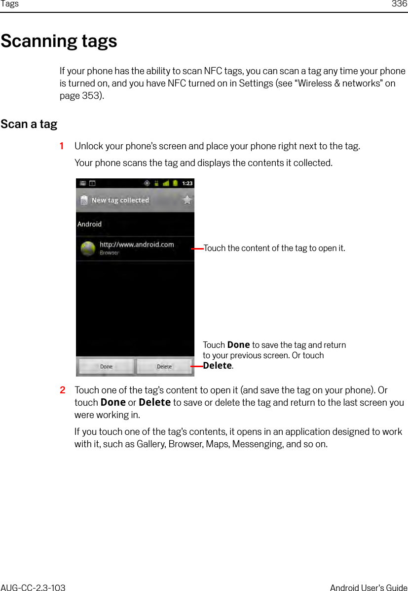 Tags 336AUG-CC-2.3-103 Android User’s GuideScanning tagsIf your phone has the ability to scan NFC tags, you can scan a tag any time your phone is turned on, and you have NFC turned on in Settings (see “Wireless &amp; networks” on page 353).Scan a tag1Unlock your phone’s screen and place your phone right next to the tag.Your phone scans the tag and displays the contents it collected.2Touch one of the tag’s content to open it (and save the tag on your phone). Or touch Done or Delete to save or delete the tag and return to the last screen you were working in.If you touch one of the tag’s contents, it opens in an application designed to work with it, such as Gallery, Browser, Maps, Messenging, and so on.To uc h   Done to save the tag and return to your previous screen. Or touch Delete.Touch the content of the tag to open it.