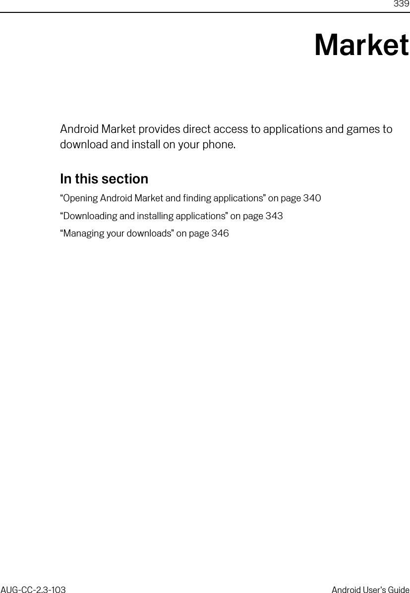 339AUG-CC-2.3-103 Android User’s GuideMarketAndroid Market provides direct access to applications and games to download and install on your phone.In this section“Opening Android Market and finding applications” on page 340“Downloading and installing applications” on page 343“Managing your downloads” on page 346