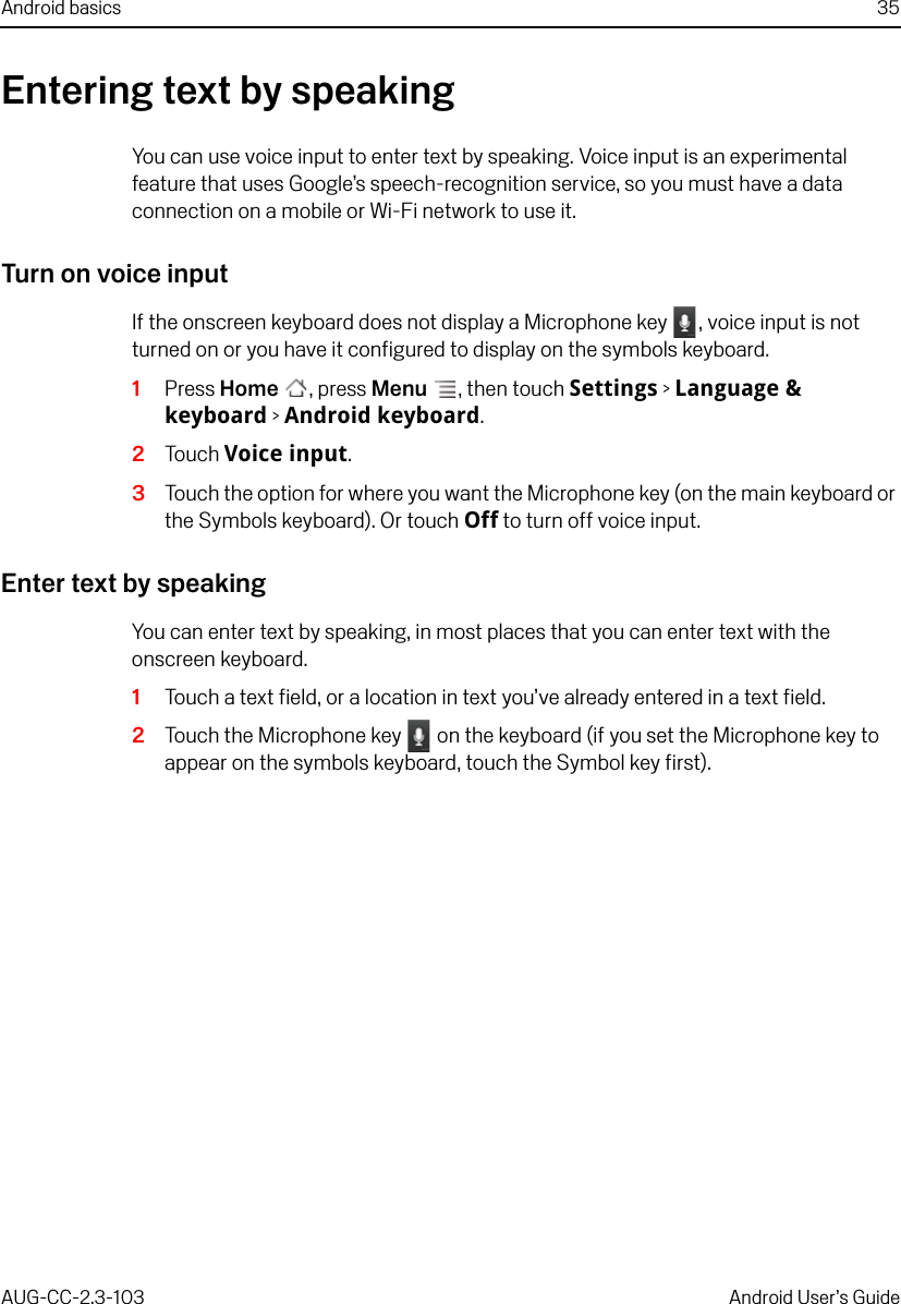 Android basics 35AUG-CC-2.3-103 Android User’s GuideEntering text by speakingYou can use voice input to enter text by speaking. Voice input is an experimental feature that uses Google’s speech-recognition service, so you must have a data connection on a mobile or Wi-Fi network to use it.Turn on voice inputIf the onscreen keyboard does not display a Microphone key  , voice input is not turned on or you have it configured to display on the symbols keyboard.1Press Home , press Menu , then touch Settings &gt; Language &amp; keyboard &gt; Android keyboard.2Touch Voice input.3Touch the option for where you want the Microphone key (on the main keyboard or the Symbols keyboard). Or touch Off to turn off voice input.Enter text by speakingYou can enter text by speaking, in most places that you can enter text with the onscreen keyboard.1Touch a text field, or a location in text you’ve already entered in a text field.2Touch the Microphone key   on the keyboard (if you set the Microphone key to appear on the symbols keyboard, touch the Symbol key first).