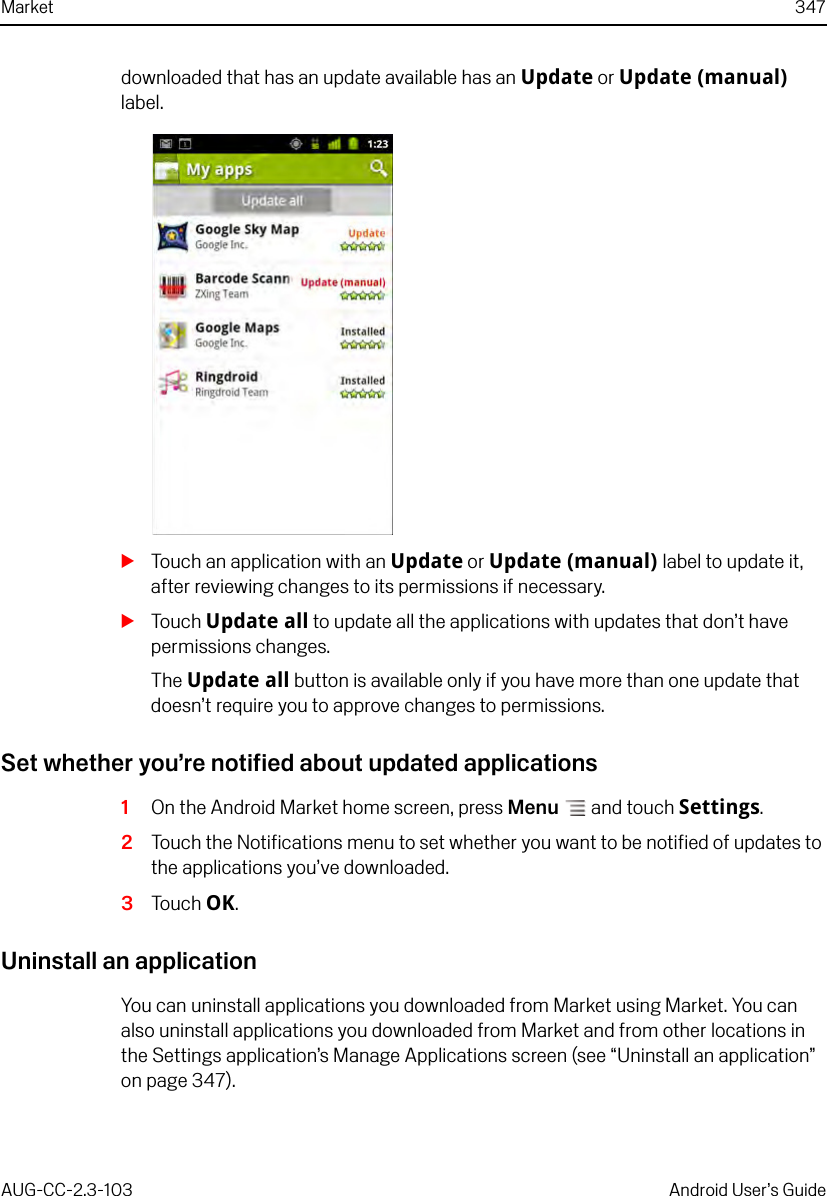 Market 347AUG-CC-2.3-103 Android User’s Guidedownloaded that has an update available has an Update or Update (manual) label.STouch an application with an Update or Update (manual) label to update it, after reviewing changes to its permissions if necessary.STouch Update all to update all the applications with updates that don’t have permissions changes.The Update all button is available only if you have more than one update that doesn’t require you to approve changes to permissions.Set whether you’re notified about updated applications1On the Android Market home screen, press Menu  and touch Settings.2Touch the Notifications menu to set whether you want to be notified of updates to the applications you’ve downloaded.3Touch OK.Uninstall an applicationYou can uninstall applications you downloaded from Market using Market. You can also uninstall applications you downloaded from Market and from other locations in the Settings application’s Manage Applications screen (see “Uninstall an application” on page 347).