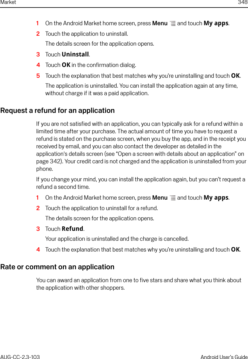 Market 348AUG-CC-2.3-103 Android User’s Guide1On the Android Market home screen, press Menu  and touch My apps.2Touch the application to uninstall.The details screen for the application opens.3Touch Uninstall.4Touch OK in the confirmation dialog.5Touch the explanation that best matches why you’re uninstalling and touch OK.The application is uninstalled. You can install the application again at any time, without charge if it was a paid application.Request a refund for an applicationIf you are not satisfied with an application, you can typically ask for a refund within a limited time after your purchase. The actual amount of time you have to request a refund is stated on the purchase screen, when you buy the app, and in the receipt you received by email, and you can also contact the developer as detailed in the application&apos;s details screen (see “Open a screen with details about an application” on page 342). Your credit card is not charged and the application is uninstalled from your phone.If you change your mind, you can install the application again, but you can’t request a refund a second time. 1On the Android Market home screen, press Menu  and touch My apps.2Touch the application to uninstall for a refund.The details screen for the application opens.3Touch Refund.Your application is uninstalled and the charge is cancelled.4Touch the explanation that best matches why you’re uninstalling and touch OK.Rate or comment on an applicationYou can award an application from one to five stars and share what you think about the application with other shoppers.
