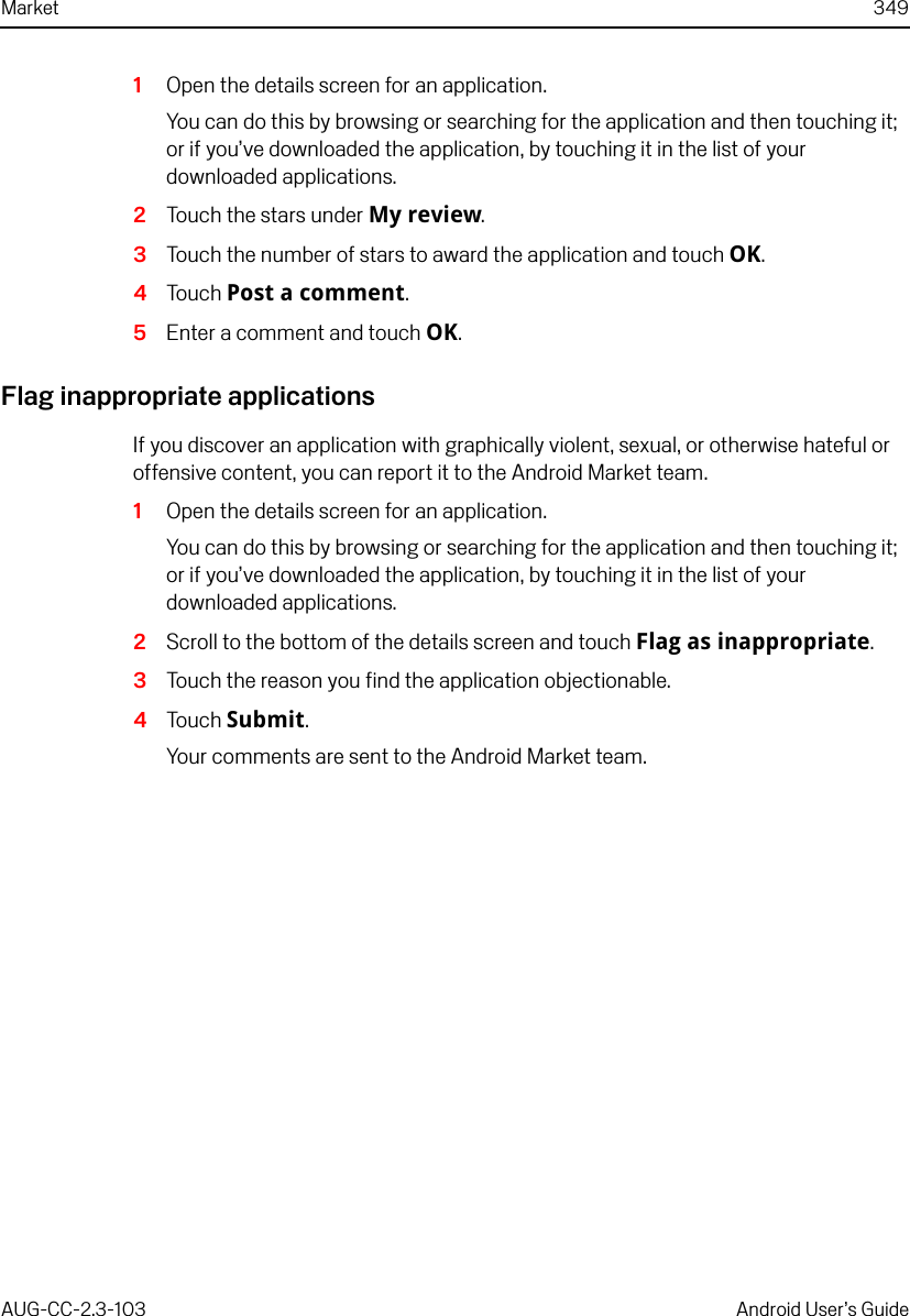 Market 349AUG-CC-2.3-103 Android User’s Guide1Open the details screen for an application.You can do this by browsing or searching for the application and then touching it; or if you’ve downloaded the application, by touching it in the list of your downloaded applications.2Touch the stars under My review.3Touch the number of stars to award the application and touch OK.4Touch Post a comment.5Enter a comment and touch OK.Flag inappropriate applicationsIf you discover an application with graphically violent, sexual, or otherwise hateful or offensive content, you can report it to the Android Market team.1Open the details screen for an application.You can do this by browsing or searching for the application and then touching it; or if you’ve downloaded the application, by touching it in the list of your downloaded applications.2Scroll to the bottom of the details screen and touch Flag as inappropriate.3Touch the reason you find the application objectionable.4Touch Submit.Your comments are sent to the Android Market team.