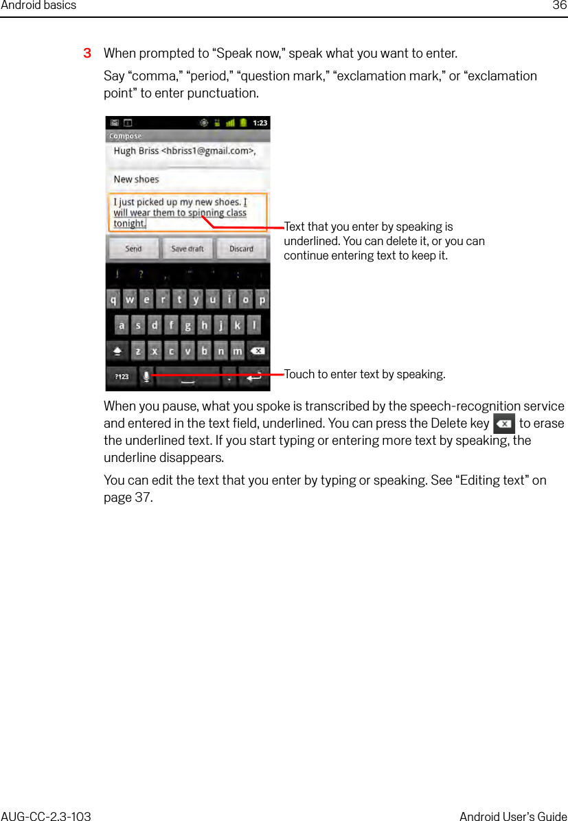 Android basics 36AUG-CC-2.3-103 Android User’s Guide3When prompted to “Speak now,” speak what you want to enter. Say “comma,” “period,” “question mark,” “exclamation mark,” or “exclamation point” to enter punctuation.When you pause, what you spoke is transcribed by the speech-recognition service and entered in the text field, underlined. You can press the Delete key   to erase the underlined text. If you start typing or entering more text by speaking, the underline disappears.You can edit the text that you enter by typing or speaking. See “Editing text” on page 37.Text that you enter by speaking is underlined. You can delete it, or you can continue entering text to keep it.Touch to enter text by speaking. 