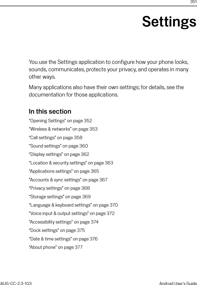 351AUG-CC-2.3-103 Android User’s GuideSettingsYou use the Settings application to configure how your phone looks, sounds, communicates, protects your privacy, and operates in many other ways.Many applications also have their own settings; for details, see the documentation for those applications.In this section“Opening Settings” on page 352“Wireless &amp; networks” on page 353“Call settings” on page 358“Sound settings” on page 360“Display settings” on page 362“Location &amp; security settings” on page 363“Applications settings” on page 365“Accounts &amp; sync settings” on page 367“Privacy settings” on page 368“Storage settings” on page 369“Language &amp; keyboard settings” on page 370“Voice input &amp; output settings” on page 372“Accessibility settings” on page 374“Dock settings” on page 375“Date &amp; time settings” on page 376“About phone” on page 377