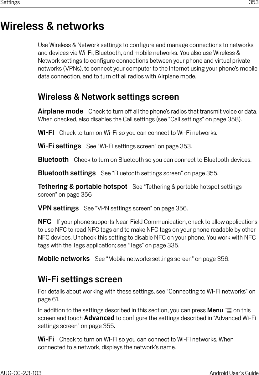 Settings 353AUG-CC-2.3-103 Android User’s GuideWireless &amp; networksUse Wireless &amp; Network settings to configure and manage connections to networks and devices via Wi-Fi, Bluetooth, and mobile networks. You also use Wireless &amp; Network settings to configure connections between your phone and virtual private networks (VPNs), to connect your computer to the Internet using your phone’s mobile data connection, and to turn off all radios with Airplane mode.Wireless &amp; Network settings screenAirplane mode  Check to turn off all the phone’s radios that transmit voice or data. When checked, also disables the Call settings (see “Call settings” on page 358).Wi-Fi  Check to turn on Wi-Fi so you can connect to Wi-Fi networks.Wi-Fi settings  See “Wi-Fi settings screen” on page 353.Bluetooth  Check to turn on Bluetooth so you can connect to Bluetooth devices.Bluetooth settings  See “Bluetooth settings screen” on page 355.Tethering &amp; portable hotspot  See “Tethering &amp; portable hotspot settings screen” on page 356VPN settings  See “VPN settings screen” on page 356.NFC  If your phone supports Near-Field Communication, check to allow applications to use NFC to read NFC tags and to make NFC tags on your phone readable by other NFC devices. Uncheck this setting to disable NFC on your phone. You work with NFC tags with the Tags application; see “Tags” on page 335.Mobile networks  See “Mobile networks settings screen” on page 356.Wi-Fi settings screenFor details about working with these settings, see “Connecting to Wi-Fi networks” on page 61.In addition to the settings described in this section, you can press Menu  on this screen and touch Advanced to configure the settings described in “Advanced Wi-Fi settings screen” on page 355.Wi-Fi  Check to turn on Wi-Fi so you can connect to Wi-Fi networks. When connected to a network, displays the network’s name.