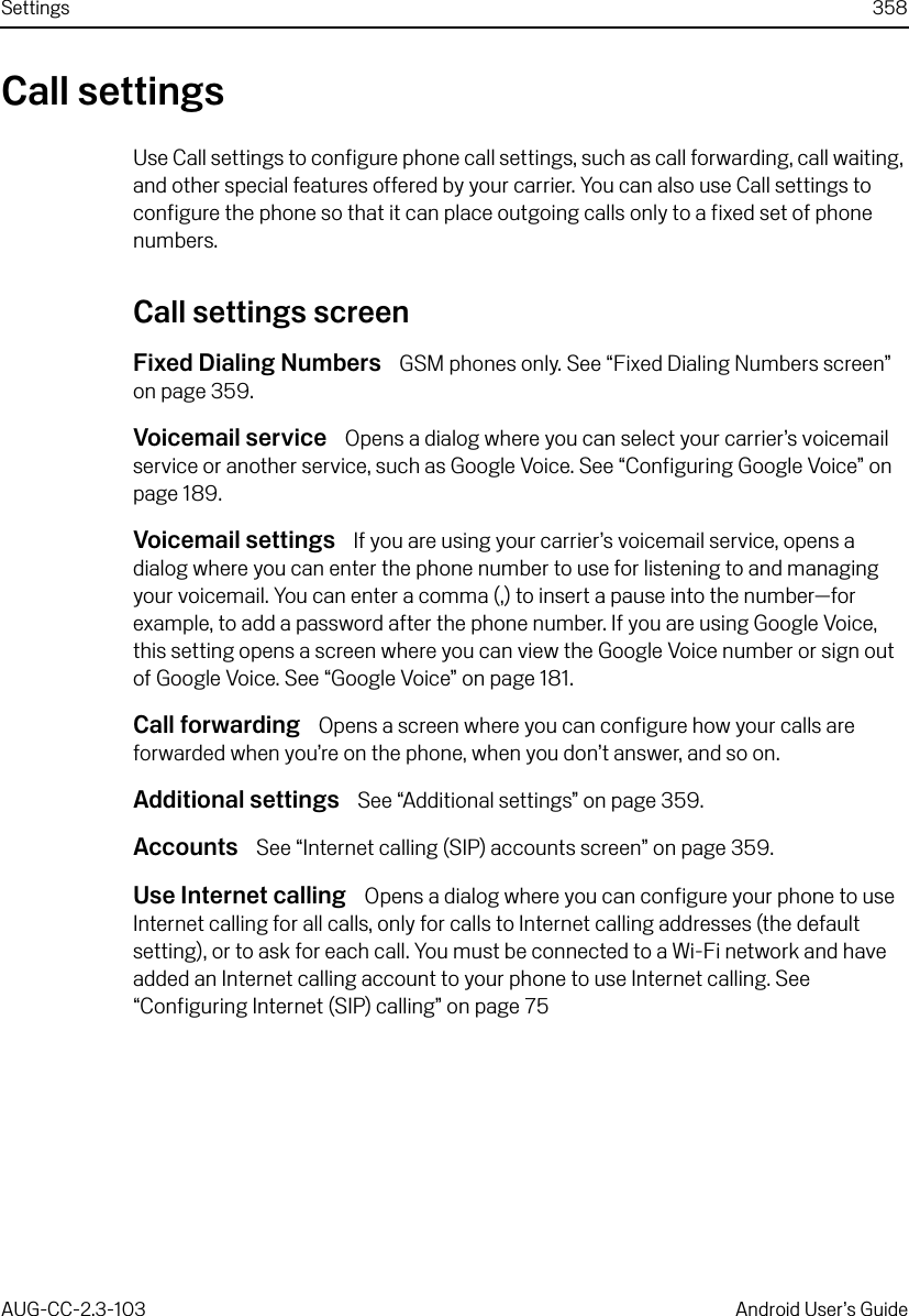 Settings 358AUG-CC-2.3-103 Android User’s GuideCall settingsUse Call settings to configure phone call settings, such as call forwarding, call waiting, and other special features offered by your carrier. You can also use Call settings to configure the phone so that it can place outgoing calls only to a fixed set of phone numbers.Call settings screenFixed Dialing Numbers  GSM phones only. See “Fixed Dialing Numbers screen” on page 359.Voicemail service  Opens a dialog where you can select your carrier’s voicemail service or another service, such as Google Voice. See “Configuring Google Voice” on page 189.Voicemail settings  If you are using your carrier’s voicemail service, opens a dialog where you can enter the phone number to use for listening to and managing your voicemail. You can enter a comma (,) to insert a pause into the number—for example, to add a password after the phone number. If you are using Google Voice, this setting opens a screen where you can view the Google Voice number or sign out of Google Voice. See “Google Voice” on page 181.Call forwarding  Opens a screen where you can configure how your calls are forwarded when you’re on the phone, when you don’t answer, and so on.Additional settings  See “Additional settings” on page 359.Accounts  See “Internet calling (SIP) accounts screen” on page 359.Use Internet calling  Opens a dialog where you can configure your phone to use Internet calling for all calls, only for calls to Internet calling addresses (the default setting), or to ask for each call. You must be connected to a Wi-Fi network and have added an Internet calling account to your phone to use Internet calling. See “Configuring Internet (SIP) calling” on page 75