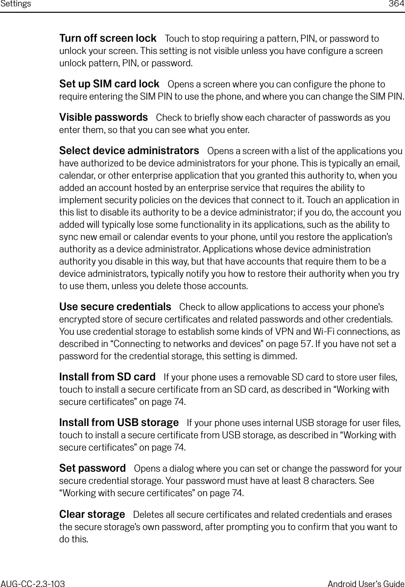 Settings 364AUG-CC-2.3-103 Android User’s GuideTurn off screen lock  Touch to stop requiring a pattern, PIN, or password to unlock your screen. This setting is not visible unless you have configure a screen unlock pattern, PIN, or password.Set up SIM card lock  Opens a screen where you can configure the phone to require entering the SIM PIN to use the phone, and where you can change the SIM PIN.Visible passwords  Check to briefly show each character of passwords as you enter them, so that you can see what you enter.Select device administrators  Opens a screen with a list of the applications you have authorized to be device administrators for your phone. This is typically an email, calendar, or other enterprise application that you granted this authority to, when you added an account hosted by an enterprise service that requires the ability to implement security policies on the devices that connect to it. Touch an application in this list to disable its authority to be a device administrator; if you do, the account you added will typically lose some functionality in its applications, such as the ability to sync new email or calendar events to your phone, until you restore the application’s authority as a device administrator. Applications whose device administration authority you disable in this way, but that have accounts that require them to be a device administrators, typically notify you how to restore their authority when you try to use them, unless you delete those accounts.Use secure credentials  Check to allow applications to access your phone’s encrypted store of secure certificates and related passwords and other credentials. You use credential storage to establish some kinds of VPN and Wi-Fi connections, as described in “Connecting to networks and devices” on page 57. If you have not set a password for the credential storage, this setting is dimmed.Install from SD card  If your phone uses a removable SD card to store user files, touch to install a secure certificate from an SD card, as described in “Working with secure certificates” on page 74.Install from USB storage  If your phone uses internal USB storage for user files, touch to install a secure certificate from USB storage, as described in “Working with secure certificates” on page 74.Set password  Opens a dialog where you can set or change the password for your secure credential storage. Your password must have at least 8 characters. See “Working with secure certificates” on page 74.Clear storage  Deletes all secure certificates and related credentials and erases the secure storage’s own password, after prompting you to confirm that you want to do this.