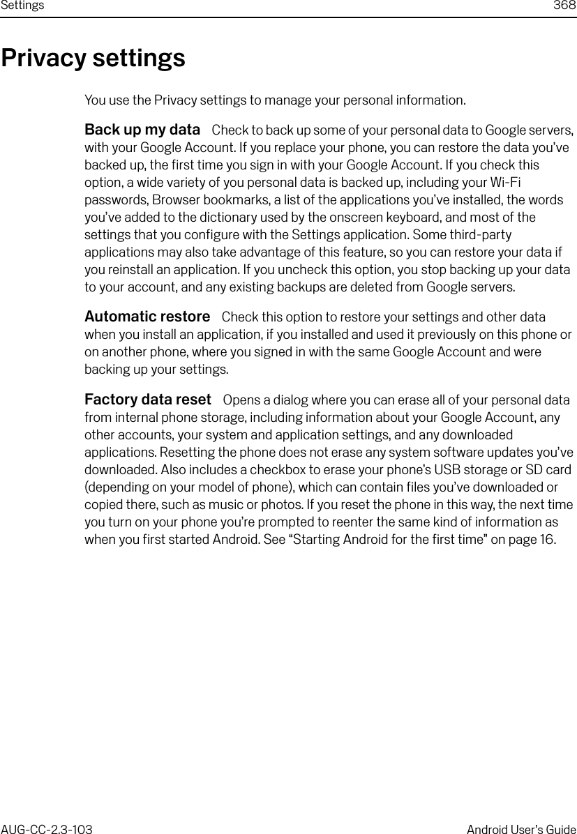 Settings 368AUG-CC-2.3-103 Android User’s GuidePrivacy settingsYou use the Privacy settings to manage your personal information.Back up my data  Check to back up some of your personal data to Google servers, with your Google Account. If you replace your phone, you can restore the data you’ve backed up, the first time you sign in with your Google Account. If you check this option, a wide variety of you personal data is backed up, including your Wi-Fi passwords, Browser bookmarks, a list of the applications you’ve installed, the words you’ve added to the dictionary used by the onscreen keyboard, and most of the settings that you configure with the Settings application. Some third-party applications may also take advantage of this feature, so you can restore your data if you reinstall an application. If you uncheck this option, you stop backing up your data to your account, and any existing backups are deleted from Google servers.Automatic restore  Check this option to restore your settings and other data when you install an application, if you installed and used it previously on this phone or on another phone, where you signed in with the same Google Account and were backing up your settings.Factory data reset  Opens a dialog where you can erase all of your personal data from internal phone storage, including information about your Google Account, any other accounts, your system and application settings, and any downloaded applications. Resetting the phone does not erase any system software updates you’ve downloaded. Also includes a checkbox to erase your phone’s USB storage or SD card (depending on your model of phone), which can contain files you’ve downloaded or copied there, such as music or photos. If you reset the phone in this way, the next time you turn on your phone you’re prompted to reenter the same kind of information as when you first started Android. See “Starting Android for the first time” on page 16.