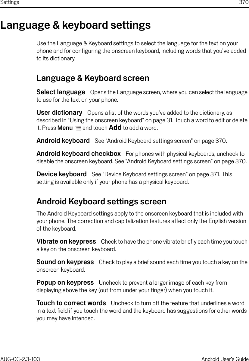 Settings 370AUG-CC-2.3-103 Android User’s GuideLanguage &amp; keyboard settingsUse the Language &amp; Keyboard settings to select the language for the text on your phone and for configuring the onscreen keyboard, including words that you’ve added to its dictionary.Language &amp; Keyboard screenSelect language  Opens the Language screen, where you can select the language to use for the text on your phone.User dictionary  Opens a list of the words you’ve added to the dictionary, as described in “Using the onscreen keyboard” on page 31. Touch a word to edit or delete it. Press Menu  and touch Add to add a word.Android keyboard  See “Android Keyboard settings screen” on page 370.Android keyboard checkbox  For phones with physical keyboards, uncheck to disable the onscreen keyboard. See “Android Keyboard settings screen” on page 370. Device keyboard  See “Device Keyboard settings screen” on page 371. This setting is available only if your phone has a physical keyboard.Android Keyboard settings screenThe Android Keyboard settings apply to the onscreen keyboard that is included with your phone. The correction and capitalization features affect only the English version of the keyboard.Vibrate on keypress  Check to have the phone vibrate briefly each time you touch a key on the onscreen keyboard.Sound on keypress  Check to play a brief sound each time you touch a key on the onscreen keyboard.Popup on keypress  Uncheck to prevent a larger image of each key from displaying above the key (out from under your finger) when you touch it.Touch to correct words  Uncheck to turn off the feature that underlines a word in a text field if you touch the word and the keyboard has suggestions for other words you may have intended.